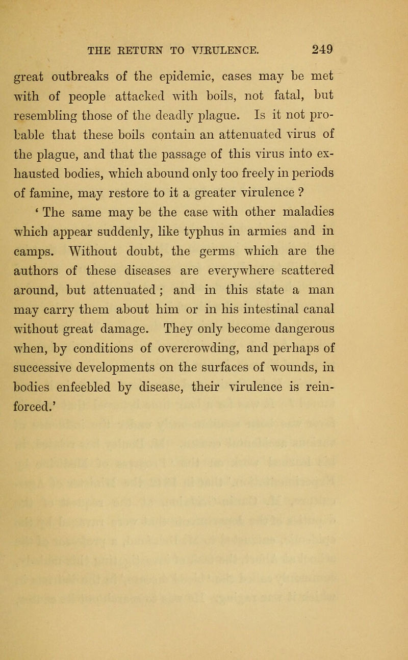 great outbreaks of the epidemic, cases may be met with of people attacked with boils, not fatal, but resembling those of the deadly plague. Is it not pro- bable that these boils contain an attenuated virus of the plague, and that the passage of this virus into ex- hausted bodies, which abound only too freely in periods of famine, may restore to it a greater virulence ? * The same may be the case with other maladies which appear suddenly, like typhus in armies and in camps. Without doubt, the germs which are the authors of these diseases are everywhere scattered around, but attenuated; and in this state a man may carry them about him or in his intestinal canal without great damage. They only become dangerous when, by conditions of overcrowding, and perhaps of successive developments on the surfaces of wounds, in bodies enfeebled by disease, their virulence is rein- forced.'