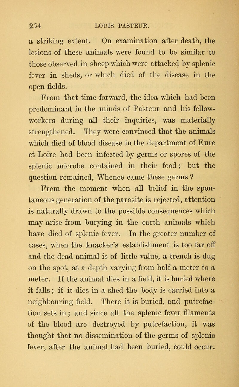 a striking extent. On examination after death, the lesions of these animals were found to be similar to those observed in sheep which were attacked by splenic fever in sheds, or which died of the disease in the open fields. From that time forward, the idea which had been predominant in the minds of Pasteur and his fellow- workers during all their inquiries, was materially strengthened. They were convinced that the animals which died of blood disease in the department of Eure et Loire had been infected by germs or spores of the splenic microbe contained in their food; but the question remained, Whence came these germs ? Erom the moment when all belief in the spon- taneous generation of the parasite is rejected, attention is naturally drawn to the possible consequences which may arise from burying in the earth animals which have died of splenic fever. In the greater number of cases, when the knacker's establishment is too far off and the dead animal is of little value, a trench is dug on the spot, at a depth varying from half a meter to a meter. If the animal dies in a field, it is buried where it falls; if it dies in a shed the body is carried into a neighbouring field. There it is buried, and putrefac- tion sets in; and since all the splenic fever filaments of the blood are destroyed by putrefaction, it was thought that no dissemination of the germs of splenic fever, after the animal had been buried, could occur.