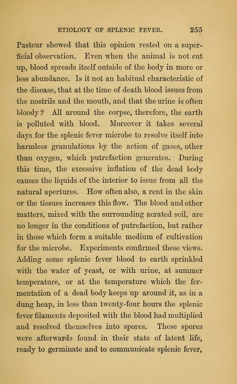 Pasteur showed that this opinion rested on a super- ficial observation. Even when the animal is not cut up, blood spreads itself outside of the body in more or less abundance. Is it not an habitual characteristic of the disease, that at the time of death blood issues from the nostrils and the mouth, and that the urine is often bloody ? All around the corpse, therefore, the earth is polluted with blood. Moreover it takes several days for the splenic fever microbe to resolve itself into harmless granulations by the action of gases, other than oxygen, which putrefaction generates. During this time, the excessive mflation of the dead body causes the liquids of the interior to issue from all the natural apertures. How often also, a rent in the skin or the tissues increases this flow. The blood and other matters, mixed with the surrounding aerated soil, are no longer in the conditions of putrefaction, but rather in those which form a suitable medium of cultivation for the microbe. Experiments confirmed these views. Adding some splenic fever blood to earth sprinkled with the water of yeast, or with urine, at summer temperature, or at the temperature which the fer- mentation of a dead body keeps up around it, as in a dung heap, in less than twenty-four hours the splenic fever filaments deposited with the blood had multiplied and resolved themselves into spores. These spores were afterwards found in their state of latent life, ready to germinate and to communicate splenic fever,