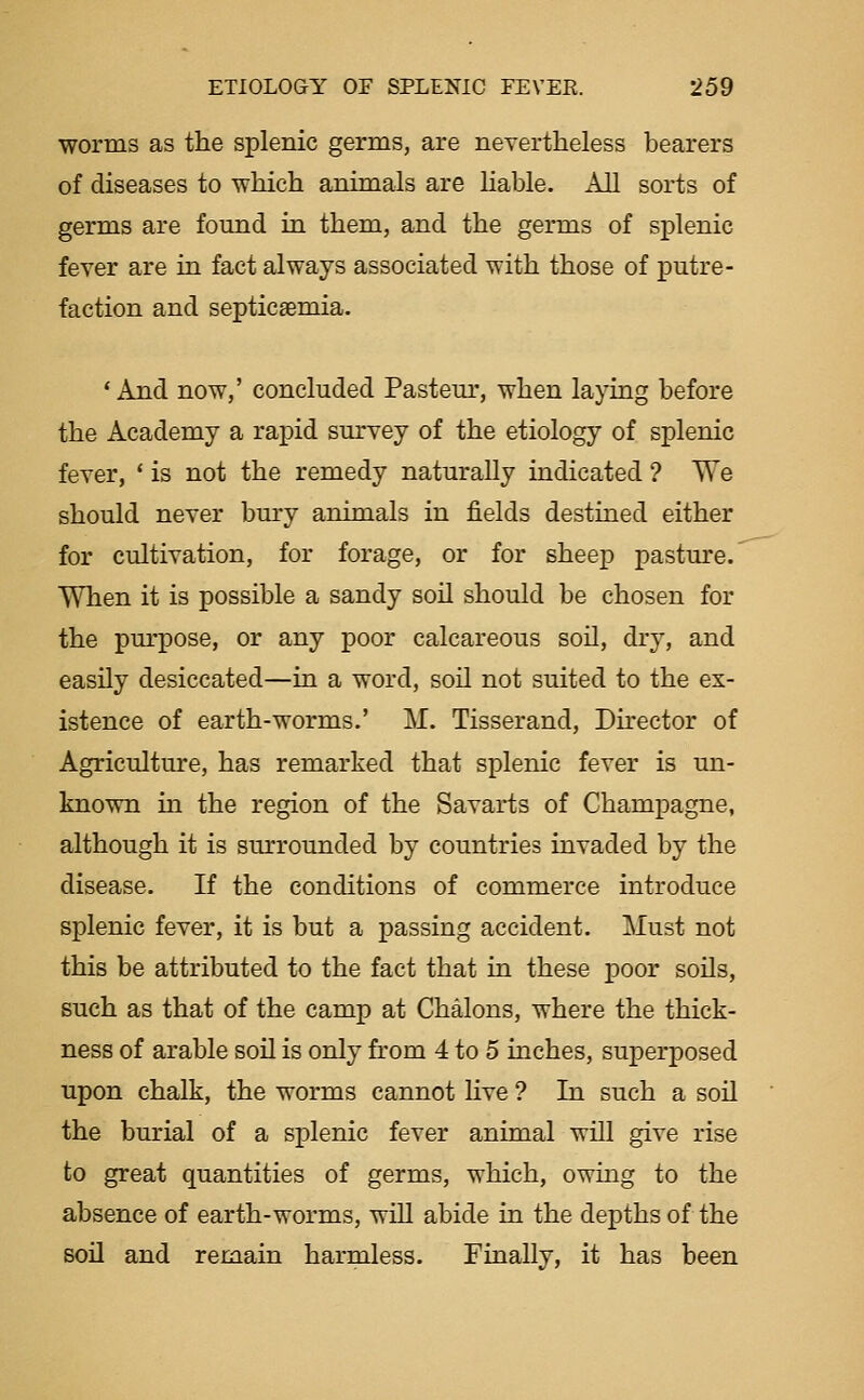 worms as the splenic germs, are nevertheless bearers of diseases to which animals are Hable. All sorts of germs are found in them, and the germs of splenic fever are in fact always associated with those of putre- faction and septicaemia. 'And now,' concluded Pasteur, when laying before the Academy a rapid survey of the etiology of splenic fever, ' is not the remedy naturally indicated ? We should never bury animals in fields destined either for cultivation, for forage, or for sheep pasture. When it is possible a sandy soil should be chosen for the purpose, or any poor calcareous soil, dry, and easUy desiccated—in a word, soil not suited to the ex- istence of earth-worms.' M. Tisserand, Director of Agriculture, has remarked that splenic fever is un- known in the region of the Savarts of Champagne, although it is surrounded by countries invaded by the disease. If the conditions of commerce introduce splenic fever, it is but a passing accident. Must not this be attributed to the fact that in these poor soils, such as that of the camp at Chalons, where the thick- ness of arable soU is only from 4 to 5 inches, superposed upon chalk, the worms cannot hve ? In such a soil the burial of a splenic fever animal will give rise to great quantities of germs, which, owing to the absence of earth-worms, wUl abide in the depths of the soil and remain harmless. Finally, it has been