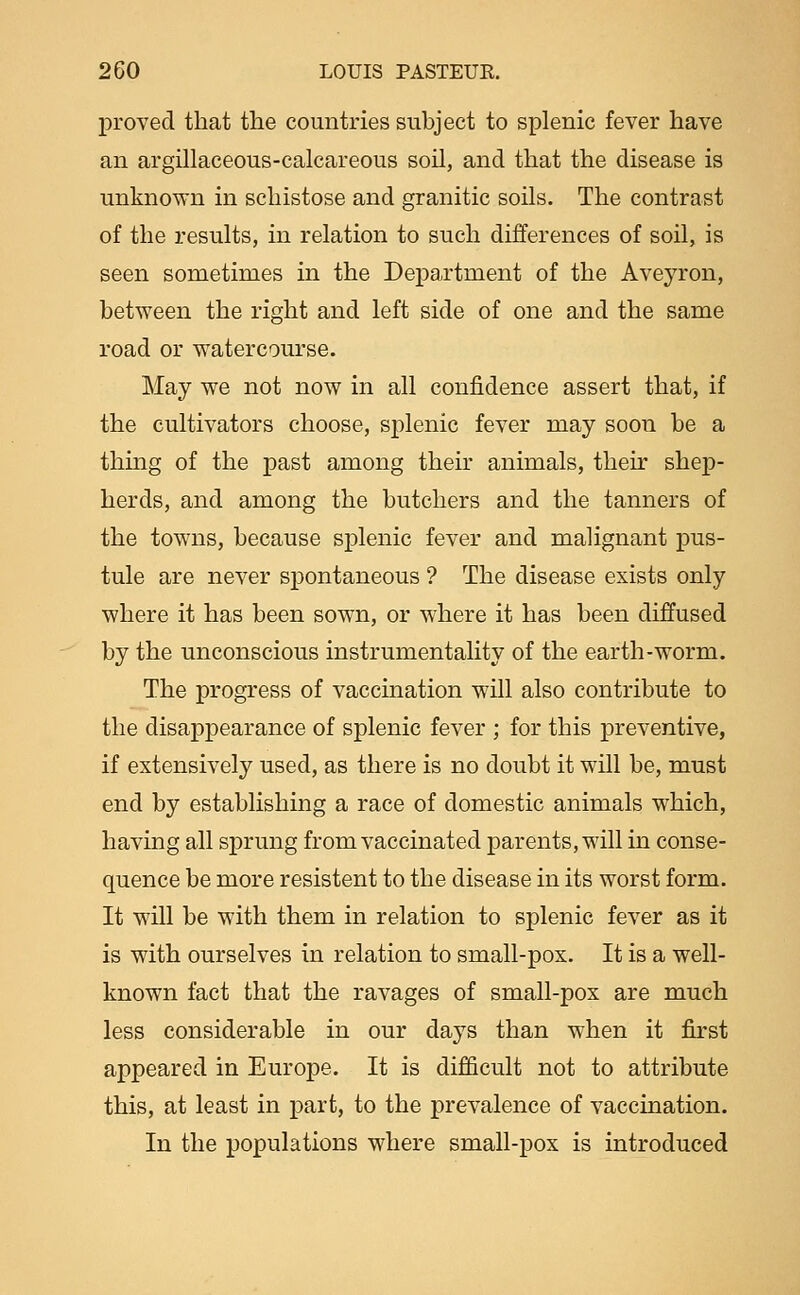 proved that the countries subject to splenic fever have an argillaeeous-calcareous soil, and that the disease is unknown in schistose and granitic soils. The contrast of the results, in relation to such differences of soil, is seen sometimes in the Department of the Aveyron, between the right and left side of one and the same road or watercourse. May we not now in all confidence assert that, if the cultivators choose, splenic fever may soon be a thmg of the past among their animals, their shep- herds, and among the butchers and the tanners of the towns, because splenic fever and malignant pus- tule are never spontaneous ? The disease exists only where it has been sown, or where it has been diffused by the unconscious instrumentality of the earth-worm. The progress of vaccination will also contribute to the disappearance of splenic fever ; for this preventive, if extensively used, as there is no doubt it will be, must end by establishing a race of domestic animals which, having all sprung from vaccinated parents, will in conse- quence be more resistent to the disease in its worst form. It will be with them in relation to splenic fever as it is with ourselves in relation to small-pox. It is a well- known fact that the ravages of small-pox are much less considerable in our days than when it first appeared in Europe. It is difficult not to attribute this, at least in part, to the prevalence of vaccination. In the populations where small-pox is introduced