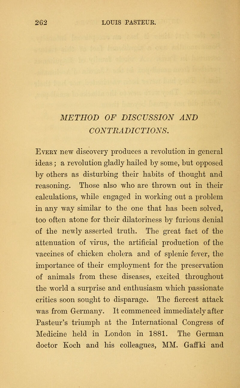 METHOD OF DISCUSSION AND CONTRADICTIONS. EvEEY new discovery produces a revolution in general ideas; a revolution gladly hailed by some, but opposed by others as disturbing their habits of thought and reasoning. Those also who are thrown out in their calculations, while engaged in working out a problem in any way similar to the one that has been solved, too often atone for their dilatoriness by furious denial of the newly asserted truth. The great fact of the attenuation of virus, the artificial production of the vaccines of chicken cholera and of splenic fever, the importance of their employment for the preservation of animals from these diseases, excited throughout the world a surprise and enthusiasm which passionate critics soon sought to disparage. The fiercest attack was from Germany. It commenced immediately after Pasteur's triumph at the International Congress of Medicine held in London in 1881. The German doctor Koch and his colleagues, MM. Gaffki and