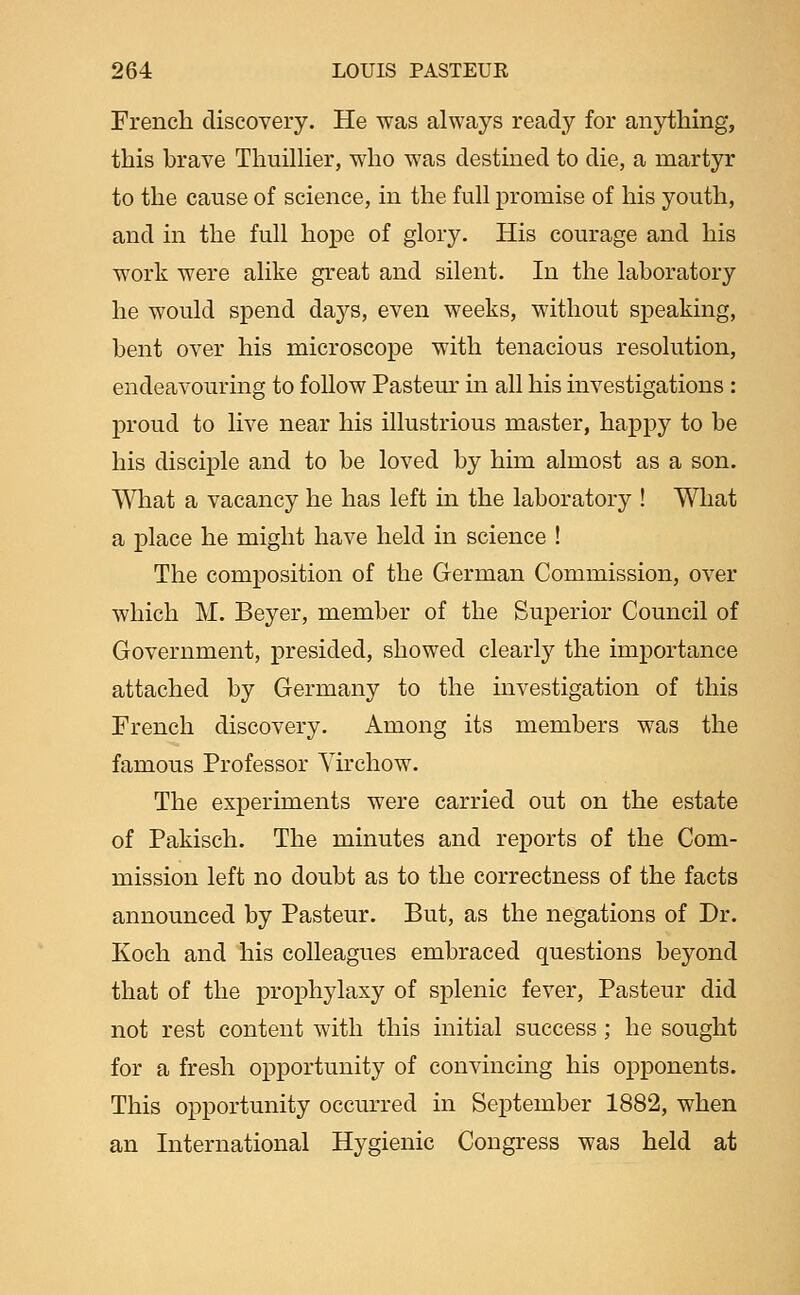 French discovery. He was always ready for anything, this brave Thuillier, who was destined to die, a martyr to the cause of science, in the full promise of his youth, and in the full hope of glory. His courage and his work were alike great and silent. In the laboratory he would spend days, even weeks, without speaking, bent over his microscope with tenacious resolution, endeavouring to follow Pastern- in all his investigations : proud to live near his illustrious master, happy to be his disciple and to be loved by him almost as a son. What a vacancy he has left in the laboratory ! What a place he might have held in science ! The composition of the German Commission, over which M. Beyer, member of the Superior Council of Government, presided, showed clearly the importance attached by Germany to the investigation of this French discovery. Among its members was the famous Professor Yirchow. The experiments were carried out on the estate of Pakisch. The minutes and reports of the Com- mission left no doubt as to the correctness of the facts announced by Pasteur. But, as the negations of Dr. Koch and his colleagues embraced questions beyond that of the prophylaxy of splenic fever, Pasteur did not rest content with this initial success; he sought for a fresh opportunity of convincing his opponents. This opportunity occurred in September 1882, when an International Hygienic Congress was held at