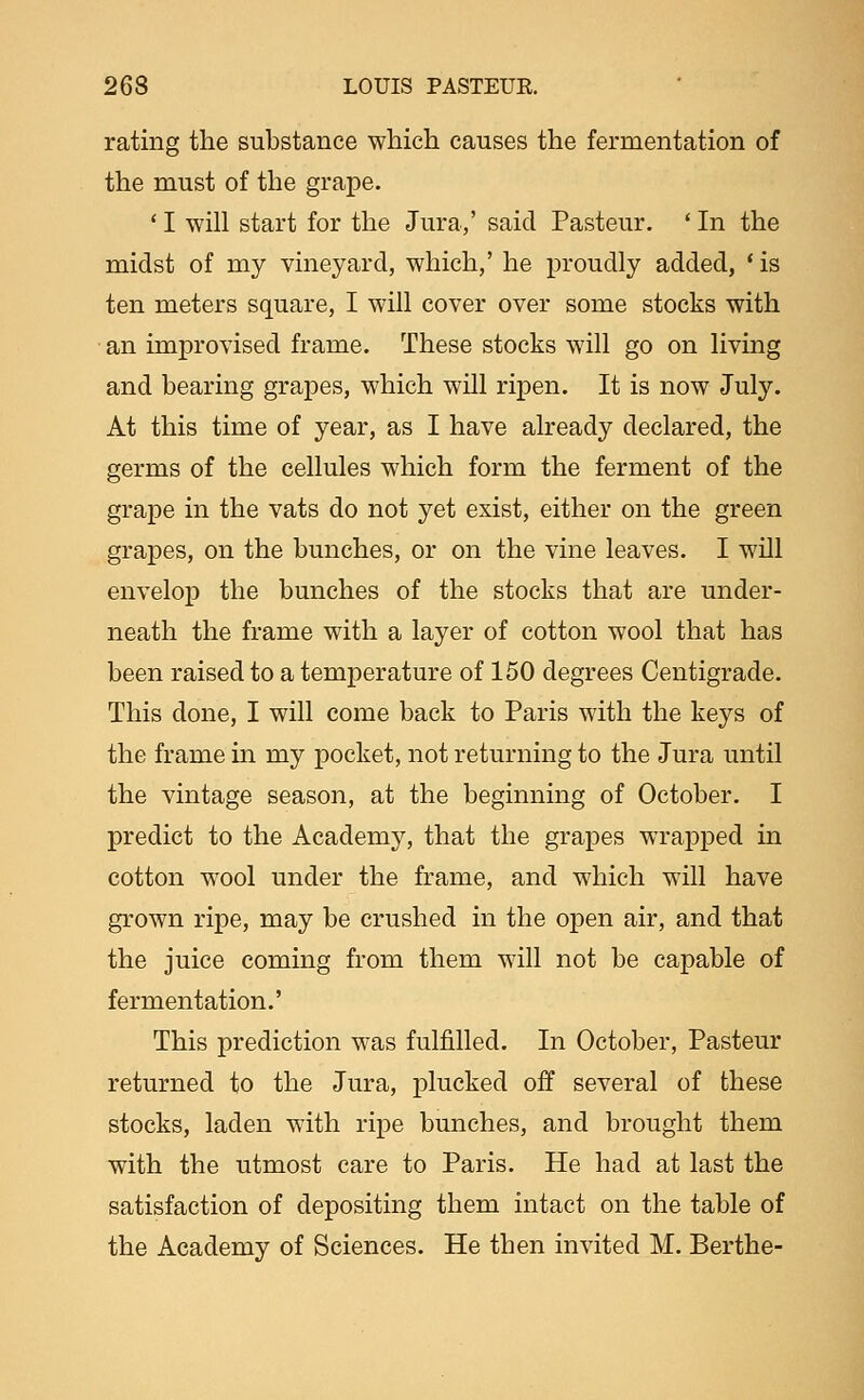 rating the substance which causes the fermentation of the must of the grape. * I will start for the Jura,' said Pasteur. ' In the midst of my vineyard, which,' he proudly added, * is ten meters square, I will cover over some stocks with • an improvised frame. These stocks will go on living and bearing grapes, which will ripen. It is now July. At this time of year, as I have already declared, the germs of the cellules which form the ferment of the grape in the vats do not yet exist, either on the green grapes, on the bunches, or on the vine leaves. I will envelop the bunches of the stocks that are under- neath the frame with a layer of cotton wool that has been raised to a temperature of 150 degrees Centigrade. This done, I will come back to Paris with the keys of the frame in my pocket, not returning to the Jura until the vintage season, at the beginning of October. I predict to the Academy, that the grapes wrapped in cotton wool under the frame, and which will have grown ripe, may be crushed in the open air, and that the juice coming from them will not be capable of fermentation.' This prediction was fulfilled. In October, Pasteur returned to the Jura, plucked off several of these stocks, laden with ripe bunches, and brought them with the utmost care to Paris. He had at last the satisfaction of depositing them intact on the table of the Academy of Sciences. He then invited M. Berthe-