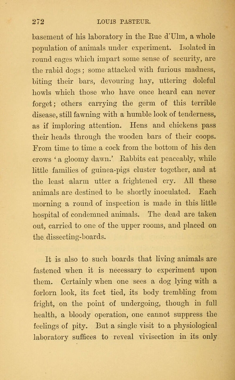 basement of his laboratory in tlie Eue d'Ulm, a whole population of animals mider experiment. Isolated in round cages which impart some sense of security, are the rabid dogs ; some attacked with furious madness, biting then- bars, devouring hay, uttering doleful howls which those who have once heard can never forget; others carrying the germ of this terrible disease, still fawning with a humble look of tenderness, as if imploring attention. Hens and chickens pass their heads through the wooden bars of their coops. From time to time a cock from the bottom of his den crows ' a gloomy dawn.' Babbits eat peaceably, while little families of guinea-pigs cluster together, and at the least ftlarm utter a frightened cry. All these animals are destined to be shortly inoculated. Each morning a round of inspection is made in this little hospital of condemned animals. The dead are taken out, carried to one of the upper rooms, and placed on the dissecting-boards. It is also to such boards that living animals are fastened when it is necessary to experiment upon them. Certainly when one sees a dog lying with a forlorn look, its feet tied, its body trembling from fright, on the point of undergoing, though m full health, a bloody operation, one cannot suppress the feelings of pity. But a single visit to a physiological laboratory suffices to reveal vivisection in its only