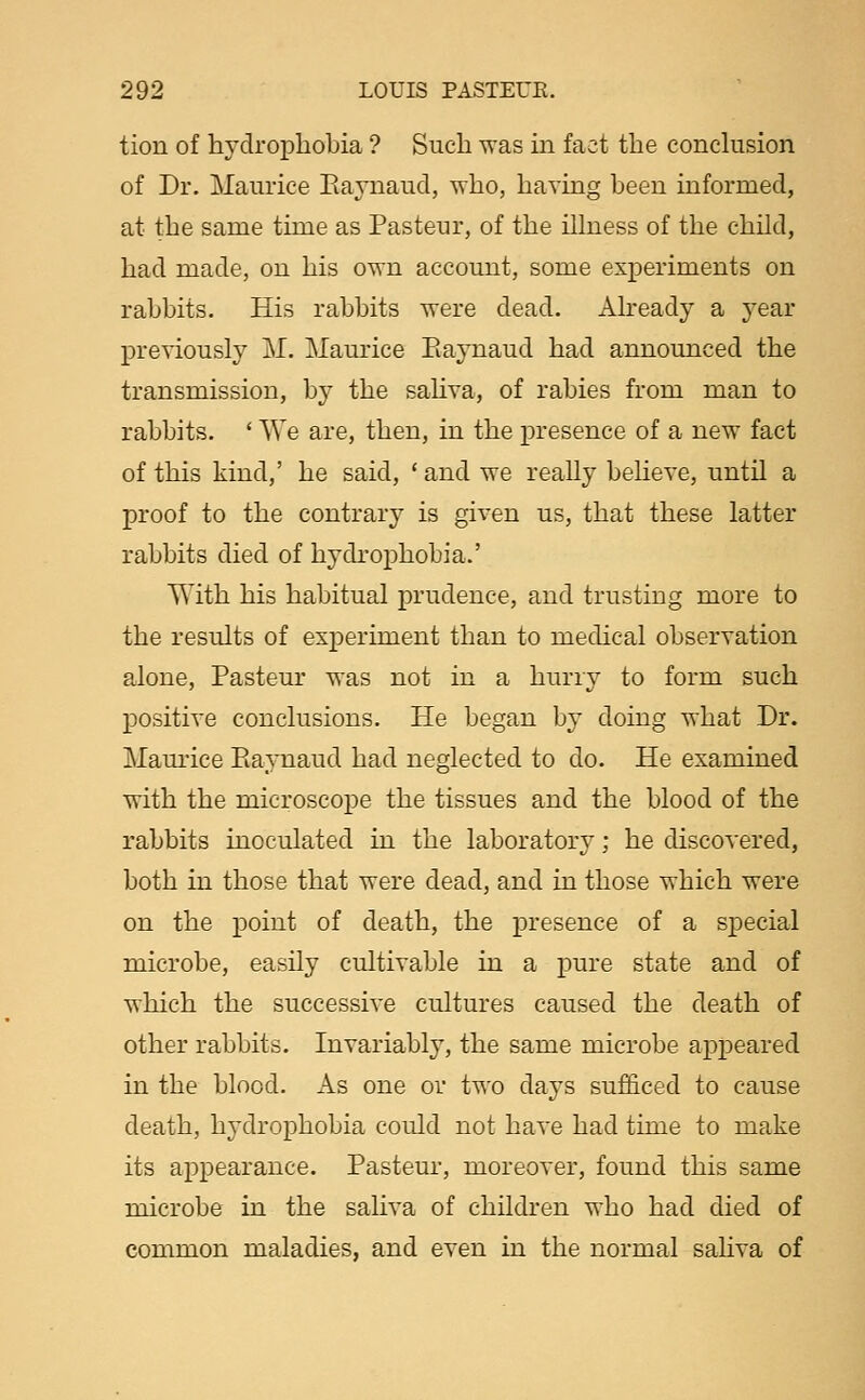 tion of hvclrophobia ? Such was in fact the conclusion of Dr. Maurice Eaynaud, who, having been informed, at the same time as Pasteur, of the illness of the child, had made, on his own account, some experiments on rabbits. His rabbits were dead. Already a year previously j\I. Maurice Eaynaud had announced the transmission, by the saliva, of rabies from man to rabbits. ' We are, then, in the presence of a new fact of this kind,' he said, ' and we really beheve, until a proof to the contrary is given us, that these latter rabbits died of hydrophobia.' With his habitual prudence, and trusting more to the results of experiment than to medical observation alone, Pasteur was not in a hurry to form such positive conclusions. He began by doing what Dr. Mamice Piaynaud had neglected to do. He examined with the microscope the tissues and the blood of the rabbits inoculated in the laboratory; he discovered, both in those that were dead, and in those which were on the point of death, the presence of a special microbe, easily cultivable in a pure state and of which the successive cultures caused the death of other rabbits. Invariably, the same microbe appeared in the blood. As one or two days sufficed to cause death, hydrophobia could not have had time to make its appearance. Pasteur, moreover, found this same microbe in the saliva of children who had died of common maladies, and even in the normal saliva of