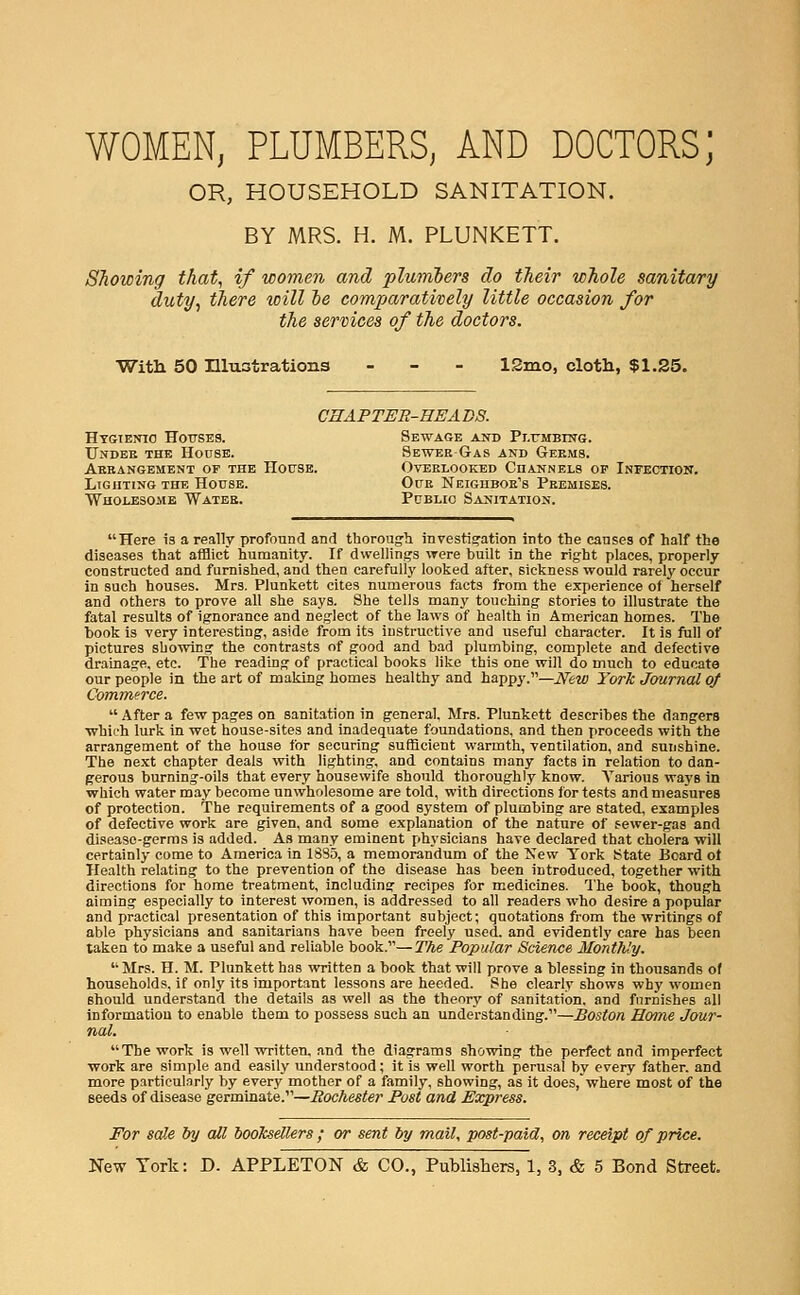 WOMEN, PLUMBERS, AND DOCTORS; OR, HOUSEHOLD SANITATION. BY MRS. H. M. PLUNKETT. Showing that, if women and plumbers do their whole sanitary duty, there will ie comparatively little occasion for the services of the doctors. Witli 50 Illustrations - - - 12mo, cloth, $1.25. CHAPTER-EEA DS. HTGiEjno HoTTSES. Sewage and Pl.rMBrSTG. Undee the Hoobb. Sewek Gas and Germs. Abeangement of the House. Overlooked Channels of Infection. Lighting the House. Oue Neiguboe's Premises. Wholesome Watee. Public Sanitation. Here is a really profound and thorough investigation into the causes of half the diseases that afflict humanity. If dwellings were built in the right places, properly constructed and furnished, and then carefully looked after, sickness would rarely occur in such houses. Mrs. Plunkett cites numerous facts from the experience of herself and others to prove all she says. She tells many touching stories to illustrate the fatal results of ignorance and neglect of the laws of health in American homes. The book is very interesting, aside from its instructive and useful character. It is full of pictures showing the contrasts of good and bad plumbing, complete and defective drainage, etc. The reading of practical books like this one will do much to educate our people in the art of making homes healthy and happy.—Jfew York Journal of Commerce.  After a few pages on sanit-ation in general. Mrs. Plunkett describes the dangers •which lurk in wet house-sites and inadequate foundations, and then proceeds with the arrangement of the house for securing sufficient warmth, ventilation, and sunshine. The next chapter deals with lighting, and contains many facts in relation to dan- gerous burning-oils that every housewife should thoroughly know. Various ways in which water may become unwholesome are told, with directions for tests and measures of protection. The requirements of a good system of plumbing are stated, examples of defective work are given, and some explanation of the nature of sewer-gas and disease-germs is added. As many eminent physicians have declared that cholera will certainly come to America in 1835, a memorandum of the Kew Tork State Board ot Health relating to the prevention of the disease has been introduced, together with directions for home treatment, including recipes for medicines. The book, though aiming especially to interest women, is addressed to all readers who desire a popular and practical presentation of this important subject; quotations from the writings of able physicians and sanitarians have been freely used, and evidently care has been taken to make a useful and reliable book.—The Popular Science Monthly. Mrs. H. M. Plunkett has written a book that will prove a blessing in thousands of households, if only its important lessons are heeded. She clearly shows why women should understand the details as well as the theory of sanitation, and furnishes all information to enable them to possess such an understanding.—Boston Honie Jour- nal. The work is well written, and the diagrams showing the perfect and imperfect work are simple and easily understood; it is well worth perusal by every father, and more particularly by every mother of a family, showing, as it does, where most of the seeds of disease germinate.—Rochester Post and Express. For scHe by all booksellers ; or sent by mail, post-paid, on receipt of price.