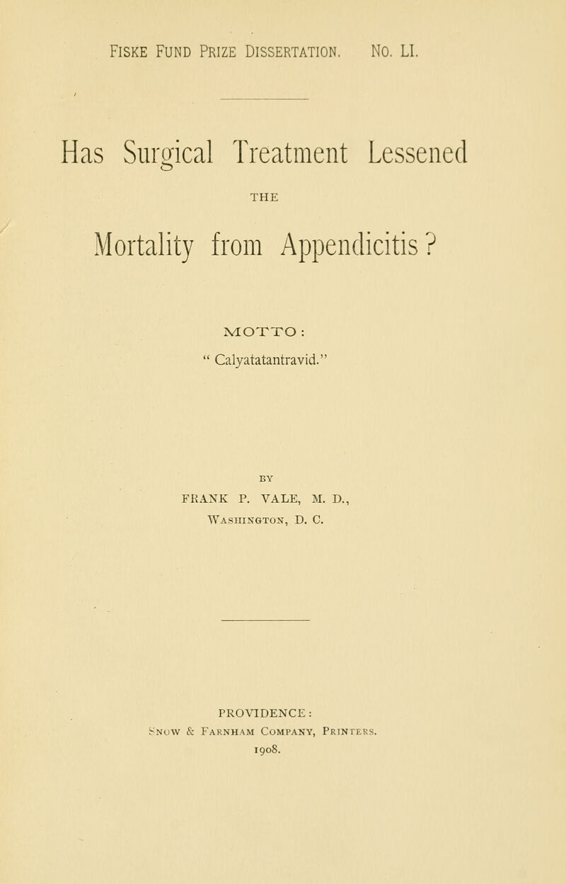 Fiske Fund Prize Dissertation. No. LI. Has Surgical Treatment Lessened THE Mortality from Appendicitis? MOTTO:  Calyatatantravid. BY FKANK P. VALE, M. D., Washington, D. C. PROVIDENCE: Snow & Farnham Company, Printers. 1908.