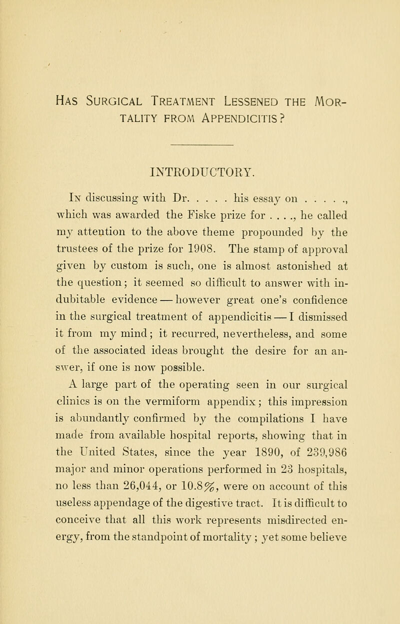 Has Surgical Treatment Lessened the Mor- tality from Appendicitis? INTRODUCTORY. Iisr discussing with Dr his essay on , which was awarded the Fiske prize for . . . ., he called my attention to the above theme propounded by the trustees of the prize for 1908. The stamp of approval given by custom is such, one is almost astonished at the question; it seemed so difficult to answer with in- dubitable evidence — however great one's confidence in the surgical treatment of appendicitis — I dismissed it from my mind; it recurred, nevertheless, and some of the associated ideas brought the desire for an an- swer, if one is now possible. A large part of the operating seen in our surgical clinics is on the vermiform appendix; this impression is abundantly confirmed by the compilations I have made from available hospital reports, showing that in the United States, since the year 1890, of 239,986 major and minor operations performed in 23 hospitals, no less than 26,044, or 10.8%, were on account of this useless appendage of the digestive tract. It is difficult to conceive that all this work represents misdirected en- ergy, from the standpoint of mortality ; yet some believe