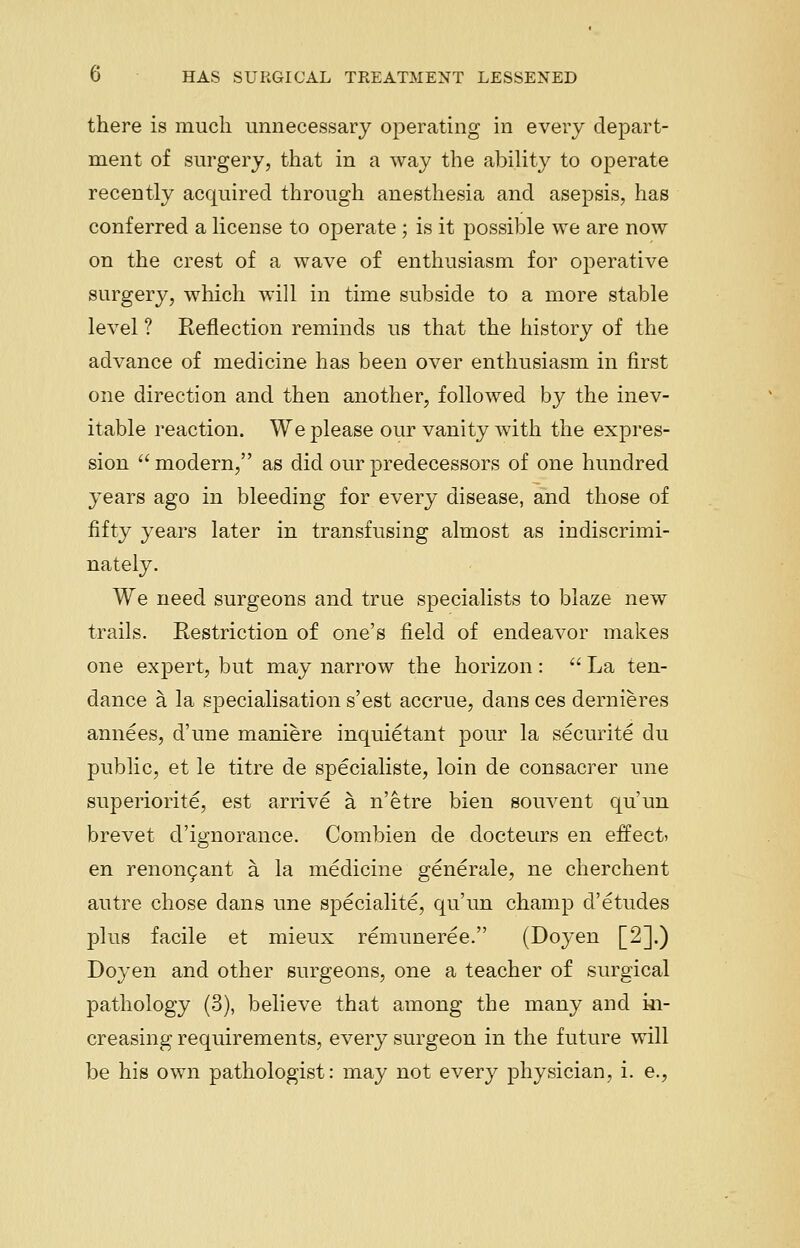 there is much unnecessary operating in every depart- ment of surgery, that in a way the ability to operate recently acquired through anesthesia and asepsis, has conferred a license to operate ; is it possible we are now on the crest of a wave of enthusiasm for operative surgery, which will in time subside to a more stable level ? Reflection reminds us that the history of the advance of medicine has been over enthusiasm in first one direction and then another, followed by the inev- itable reaction. We please our vanity with the expres- sion  modern, as did our predecessors of one hundred years ago in bleeding for every disease, and those of fifty years later in transfusing almost as indiscrimi- nately. We need surgeons and true specialists to blaze new trails. Restriction of one's field of endeavor makes one expert, but may narrow the horizon :  La ten- dance a la specialisation s'est accrue, dans ces dernieres annees, d'une maniere inquietant pour la securite du public, et le titre de specialiste, loin de consacrer une superiorite, est arrive a. n'etre bien souvent qu'un brevet d'ignorance. Combien de docteurs en effect? en renongant a la medicine generale, ne cherchent autre chose dans une specialite, qu'un champ d'etudes plus facile et mieux remuneree. (Doyen [2].) Doyen and other surgeons, one a teacher of surgical pathology (3), believe that among the many and in- creasing requirements, every surgeon in the future will be his own pathologist: may not every physician, i. e.,