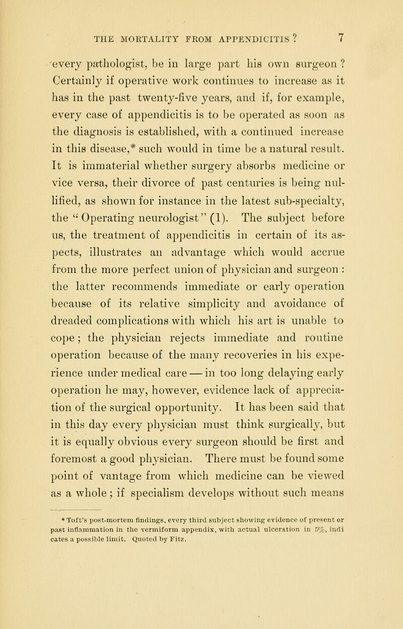 'every pathologist, be in large part his own surgeon ? Certainly if operative work continues to increase as it has in the past twenty-live years, and if, for example, every case of appendicitis is to be operated as soon as the diagnosis is established, with a continued increase in this disease,* such would in time be a natural result. It is immaterial whether surgery absorbs medicine or vice versa, their divorce of past centuries is being nul- lified, as shown for instance in the latest sub-specialty, the '-Operating neurologist (1). The subject before us, the treatment of appendicitis in certain of its as- pects, illustrates an advantage which would accrue from the more perfect union of physician and surgeon : the latter recommends immediate or early operation because of its relative simplicity and avoidance of dreaded complications with which his art is unable to cope; the physician rejects immediate and routine operation because of the many recoveries in his expe- rience under medical care — in too long delaying early operation he may, however, evidence lack of apprecia- tion of the surgical opportunity. It has been said that in this day every physician must think surgically, but it is equally obvious every surgeon should be first and foremost a good physician. There must be found some point of vantage from which medicine can be viewed as a whole; if specialism develops without such means * Toft's post-mortem findings, every third subject showing evidence of present or past inflammation in the vermiform appendix, with actual ulceration in 5%, indi cates a possible limit. Quoted by Fitz.