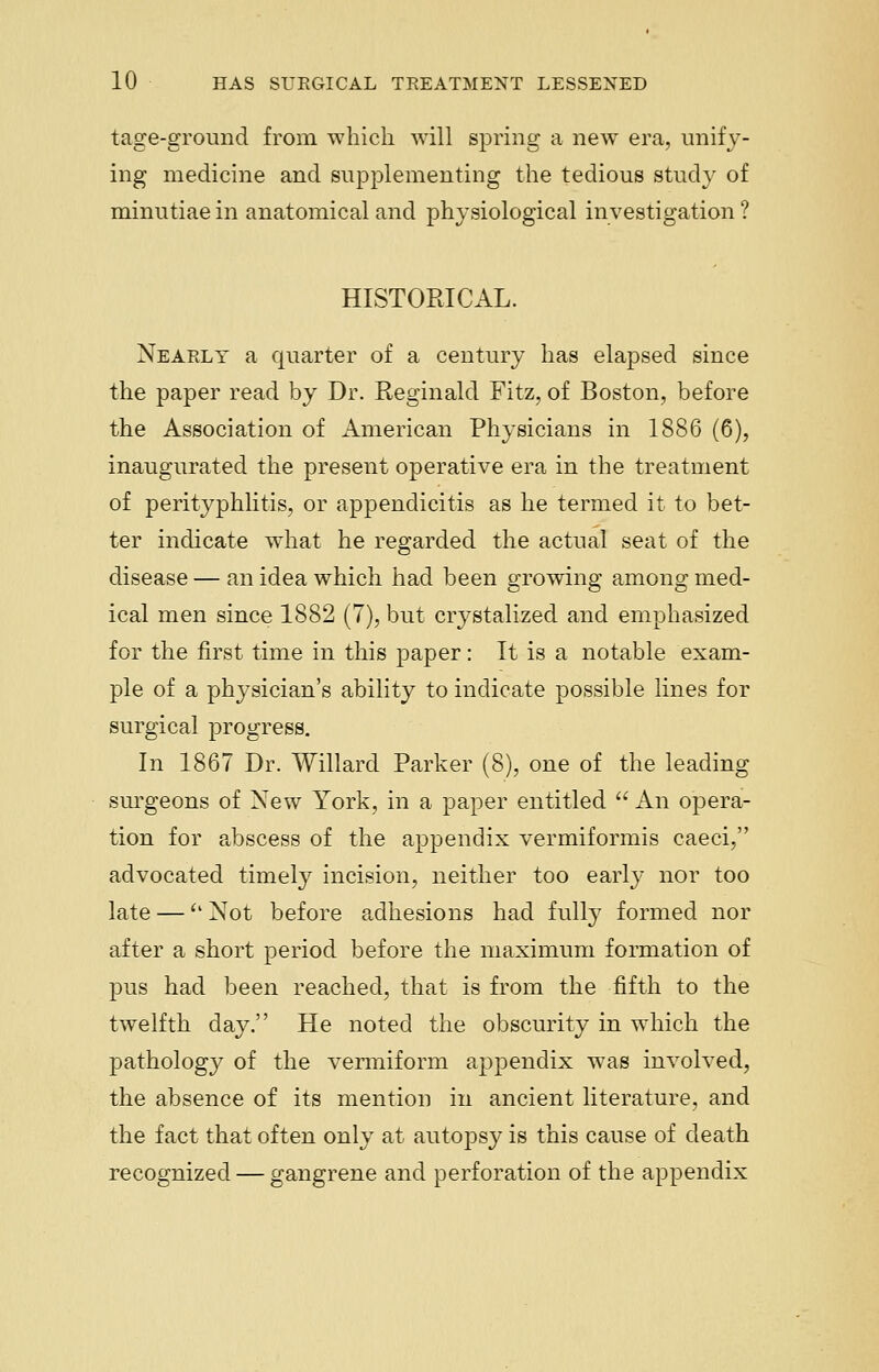 tage-ground from which will spring a new era, unify- ing medicine and supplementing the tedious study of minutiae in anatomical and physiological investigation ? HISTORICAL. Nearly a quarter of a century has elapsed since the paper read by Dr. Reginald Fitz, of Boston, before the Association of American Physicians in 1886 (6), inaugurated the present operative era in the treatment of perityphlitis, or appendicitis as he termed it to bet- ter indicate what he regarded the actual seat of the disease — an idea which had been growing among med- ical men since 1882 (7), but crystalized and emphasized for the first time in this paper: It is a notable exam- ple of a physician's ability to indicate possible lines for surgical progress. In 1867 Dr. Willard Parker (8), one of the leading surgeons of New York, in a paper entitled  An opera- tion for abscess of the appendix vermiformis caeci, advocated timely incision, neither too early nor too late — Not before adhesions had fully formed nor after a short period before the maximum formation of pus had been reached, that is from the fifth to the twelfth day. He noted the obscurity in which the pathology of the vermiform appendix was involved, the absence of its mention in ancient literature, and the fact that often only at autopsy is this cause of death recognized — gangrene and perforation of the appendix