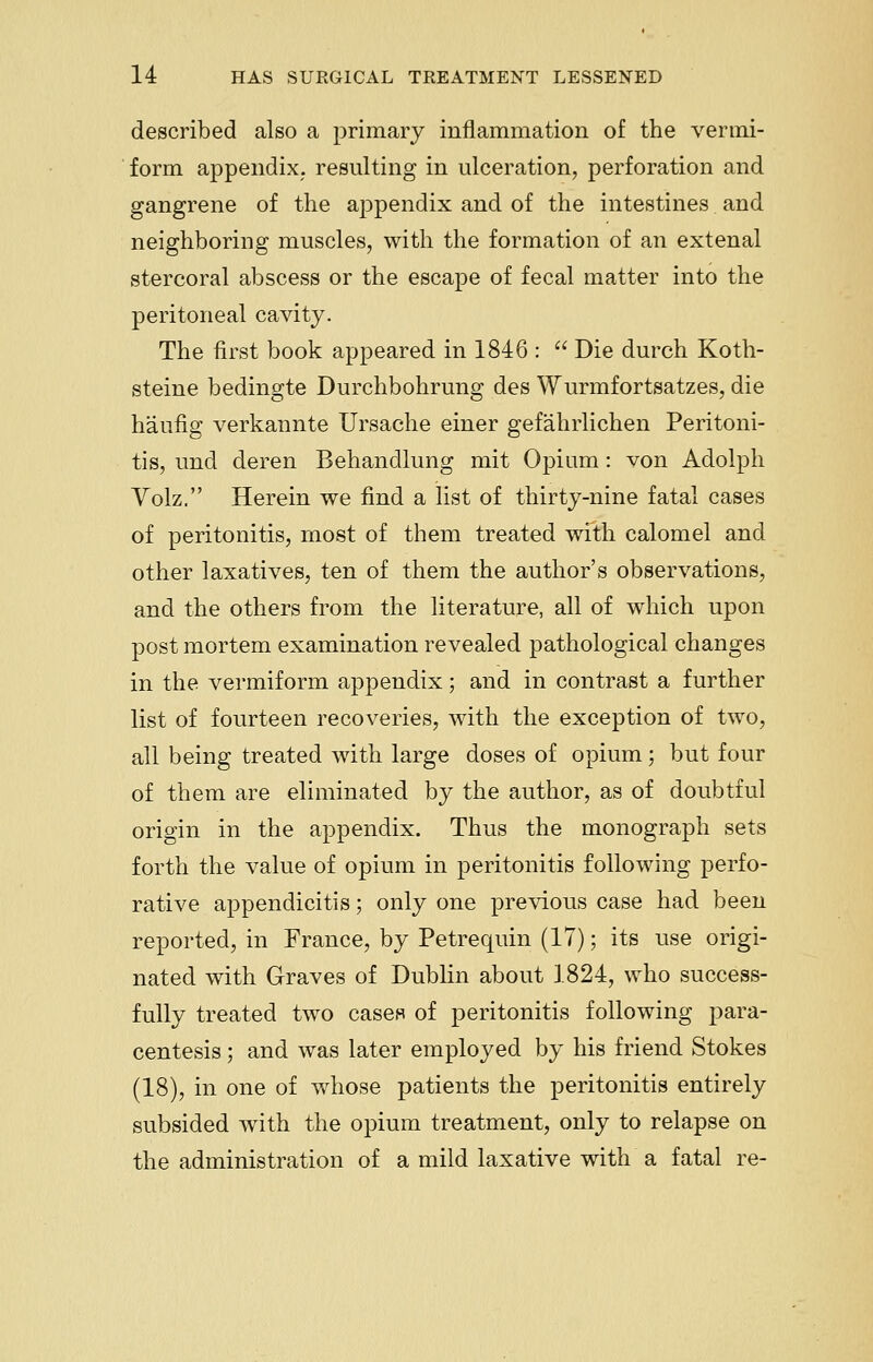 described also a primary inflammation of the vermi- form appendix, resulting in ulceration, perforation and gangrene of the appendix and of the intestines. and neighboring muscles, with the formation of an extenal stercoral abscess or the escape of fecal matter into the peritoneal cavity. The first book appeared in 1846 :  Die durch Koth- steine bedingte Durchbohrung des Wurmfortsatzes, die haufig verkannte Ursache einer gef'ahrlichen Peritoni- tis, und deren Behandlung mit Opium: von Adolph Volz. Herein we find a list of thirty-nine fatal cases of peritonitis, most of them treated with calomel and other laxatives, ten of them the author's observations, and the others from the literature, all of which upon post mortem examination revealed pathological changes in the vermiform appendix; and in contrast a further list of fourteen recoveries, with the exception of two, all being treated with large doses of opiumj but four of them are eliminated by the author, as of doubtful origin in the appendix. Thus the monograph sets forth the value of opium in peritonitis following perfo- rative appendicitis; only one previous case had been reported, in France, by Petrequin (17); its use origi- nated with Graves of Dublin about 1824, who success- fully treated two cases of peritonitis following para- centesis ; and was later employed by his friend Stokes (18), in one of whose patients the peritonitis entirely subsided with the opium treatment, only to relapse on the administration of a mild laxative with a fatal re-