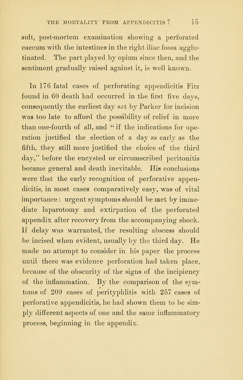 suit, post-mortem examination showing a perforated caecum with the intestines in the right iliac fossa agglu- tinated. The part played by opium since then, and the sentiment gradually raised against it, is well known. In 176 fatal cases of perforating appendicitis Fitz found in 60 death had occurred in the first five days, consequently the earliest day set by Parker for incision was too late to afford the possibility of relief in more than one-fourth of all, and  if the indications for ope- ration justified the election of a day as early as the fifth, they still more justified the choice of the third day, before the encysted or circumscribed peritonitis became general and death inevitable. His conclusions were that the early recognition of perforative appen- dicitis, in most cases comparatively easy, was of vital importance : urgent symptoms should be met by imme- diate laparotomy and extirpation of the perforated appendix after recovery from the accompanying shock. If delay was warranted, the resulting abscess should be iucised when evident, usually by the third day. He made no attempt to consider in his paper the process until there was evidence perforation had taken place, because of the obscurity of the signs of the incipiency of the inflammation. By the comparison of the sym- toms of 209 cases of perityphlitis with 257 cases of perforative appendicitis, he had shown them to be sim- ply different aspects of one and the same inflammatory process, beginning in the appendix.