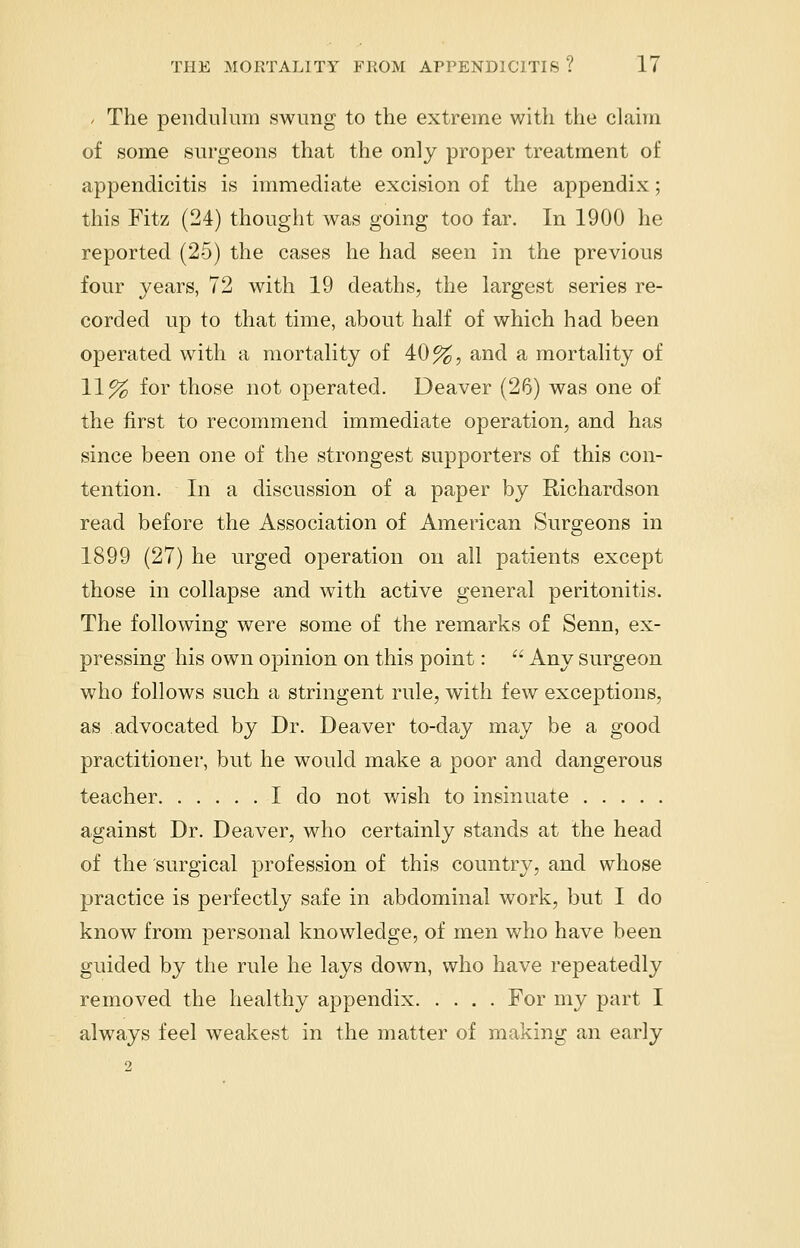 / The pendulum swung to the extreme with the claim of some surgeons that the only proper treatment of appendicitis is immediate excision of the appendix; this Fitz (24) thought was going too far. In 1900 he reported (25) the cases he had seen in the previous four years, 72 with 19 deaths, the largest series re- corded up to that time, about half of which had been operated with a mortality of 40%, and a mortality of 11% for those not operated. Deaver (26) was one of the first to recommend immediate operation, and has since been one of the strongest supporters of this con- tention. In a discussion of a paper by Richardson read before the Association of American Surgeons in 1899 (27) he urged operation on all patients except those in collapse and with active general peritonitis. The following were some of the remarks of Senn, ex- pressing his own opinion on this point:  Any surgeon who follows such a stringent rule, with few exceptions, as advocated by Dr. Deaver to-day may be a good practitioner, but he would make a poor and dangerous teacher I do not wish to insinuate against Dr. Deaver, who certainly stands at the head of the surgical profession of this country, and whose practice is perfectly safe in abdominal work, but I do know from personal knowledge, of men who have been guided by the rule he lays down, who have repeatedly removed the healthy appendix For my part I always feel weakest in the matter of making an early 2