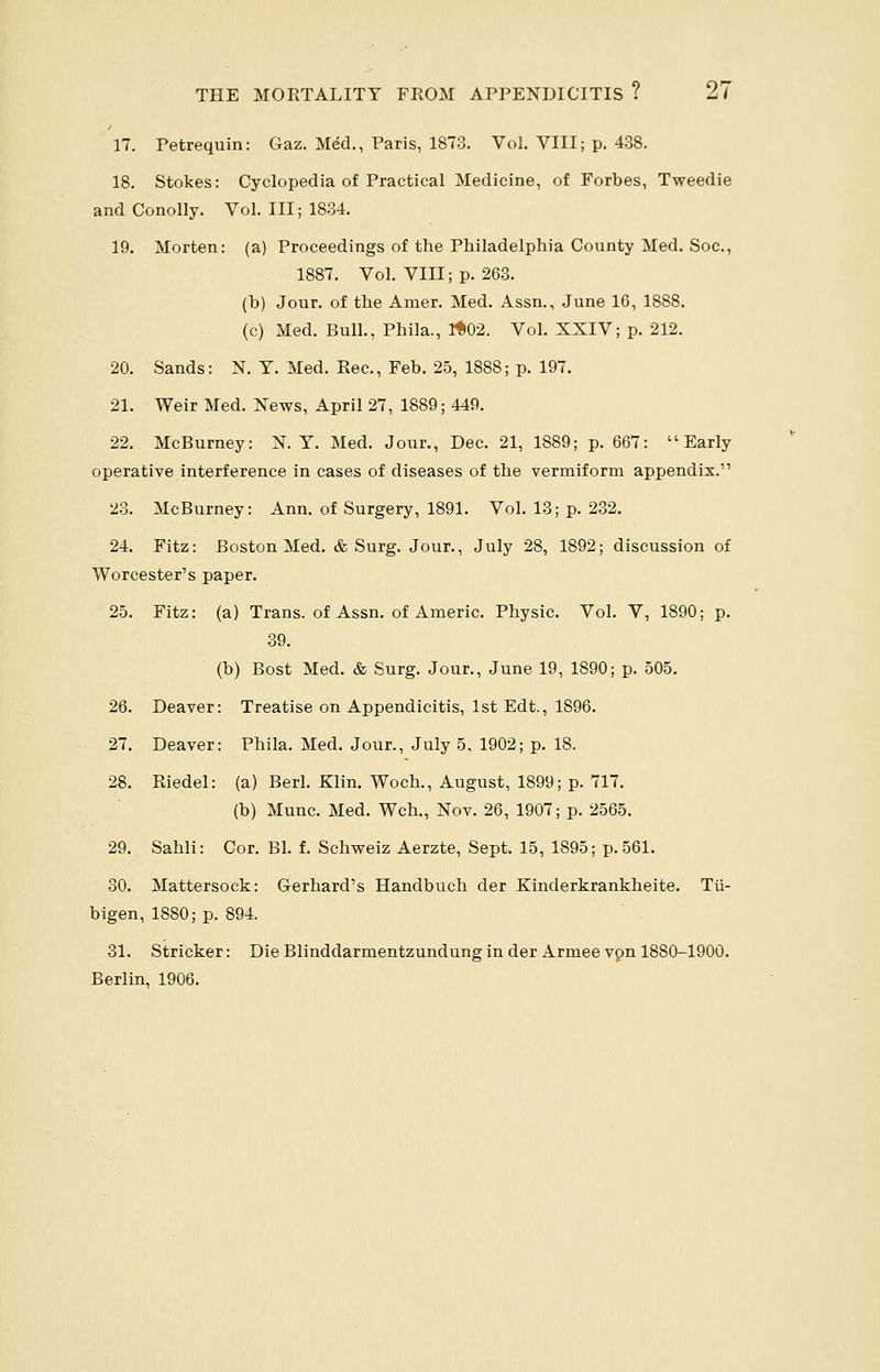 17. Petrequin: Gaz. MeU, Paris, 1873. Vol. VIII; p. 438. 18. Stokes: Cyclopedia of Practical Medicine, of Forbes, Tweedie and Conolly. Vol. Ill; 1834. 19. Morten: (a) Proceedings of the Philadelphia County Med. Soc, 1887. Vol. VIII; p. 263. (b) Jour, of the Amer. Med. Assn., June 16, 1888. (c) Med. Bull., Phila., 1*02. Vol. XXIV; p. 212. 20. Sands: N. Y. Med. Rec, Feb. 25, 1888; p. 197. 21. Weir Med. News, April 27, 1889; 449. 22. McBurney: X. T. Med. Jour., Dec. 21, 1889; p. 667: Early operative interference in cases of diseases of the vermiform appendix. 23. McBurney: Ann. of Surgery, 1891. Vol. 13; p. 232. 24. Fitz: Boston Med. & Surg. Jour., July 28, 1892; discussion of Worcester's paper. 25. Fitz: (a) Trans, of Assn. of Americ. Physic. Vol. V, 1890; p. 39. (b) Bost Med. & Surg. Jour., June 19, 1890; p. 505. 26. Deaver: Treatise on Appendicitis, 1st Edt., 1896. 27. Deaver: Phila. Med. Jour., July 5, 1902; p. 18. 28. Riedel: (a) Berl. Klin. Woch., August, 1899; p. 717. (b) Munc. Med. Wch., Nov. 26, 1907; p. 2565. 29. Sahli: Cor. Bl. f. Schweiz Aerzte, Sept. 15, 1895; p. 561. 30. Mattersock: Gerhard's Handbuch der Kinderkrankheite. Tii- bigen, 1880; p. 894. 31. Strieker: Die Blinddarmentzundung in der Armee vpn 1880-1900. Berlin, 1906.