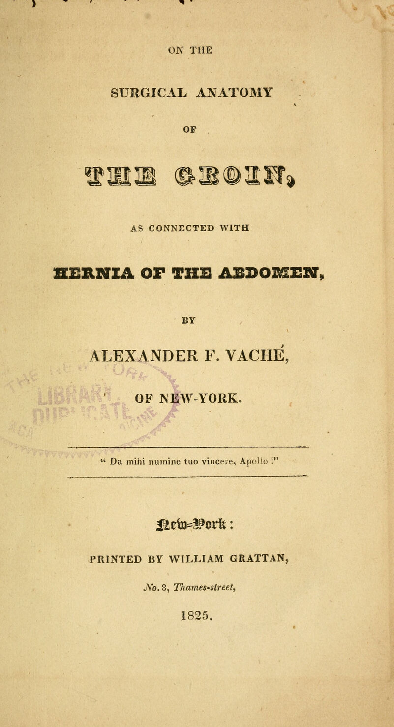 ON THE SURGICAL ANATOMY OF ill (SUBdDXH* AS CONNECTED WITH HERNIA OF THE ABDOXfflEXff, BY ALEXANDER F. VACHE, OF NEW-YORK.  Da mihi numine tuo vinceie, Apoho . PRINTED BY WILLIAM GRATTAN, JVb. 8, Thames-street, 1825.