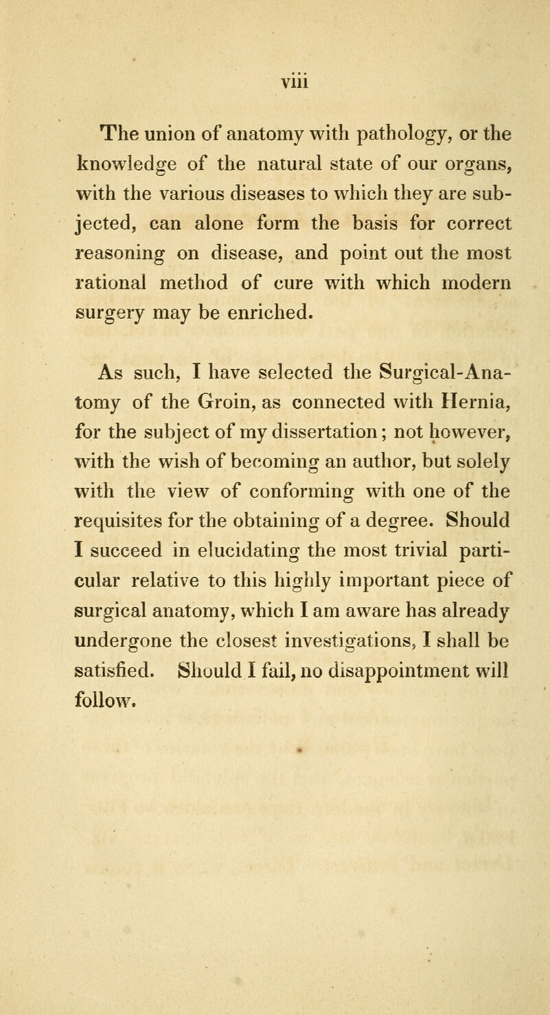 Vlll The union of anatomy with pathology, or the knowledge of the natural state of our organs, with the various diseases to which they are sub- jected, can alone form the basis for correct reasoning on disease, and point out the most rational method of cure with which modern surgery may be enriched. As such, I have selected the Surgical-Ana- tomy of the Groin, as connected with Hernia, for the subject of my dissertation; not however, with the wish of becoming an author, but solely with the view of conforming with one of the requisites for the obtaining of a degree. Should I succeed in elucidating the most trivial parti- cular relative to this highly important piece of surgical anatomy, which I am aware has already undergone the closest investigations, I shall be satisfied. Should I fail, no disappointment will follow.