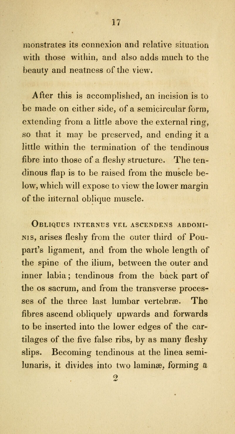 monstrates its connexion and relative situation with those within, and also adds much to the beauty and neatness of the view. After this is accomplished, an incision is to be made on either side, of a semicircular form, extending from a little above the external ring, so that it may be preserved, and ending it a little within the termination of the tendinous fibre into those of a fleshy structure. The ten- dinous flap is to be raised from the muscle be- low, which will expose to view the lower margin of the internal oblique muscle. Obliqdus internus vel ascendens abdomi- nis, arises fleshy from the outer third of Pou- part's ligament, and from the whole length of the spine of the ilium, between the outer and inner labia; tendinous from the back part of the os sacrum, and from the transverse proces- ses of the three last lumbar vertebra?. The fibres ascend obliquely upwards and forwards to be inserted into the lower edges of the car- tilages of the five false ribs, by as many fleshy slips. Becoming tendinous at the linea semi- lunaris, it divides into two lamina?, forming a 2