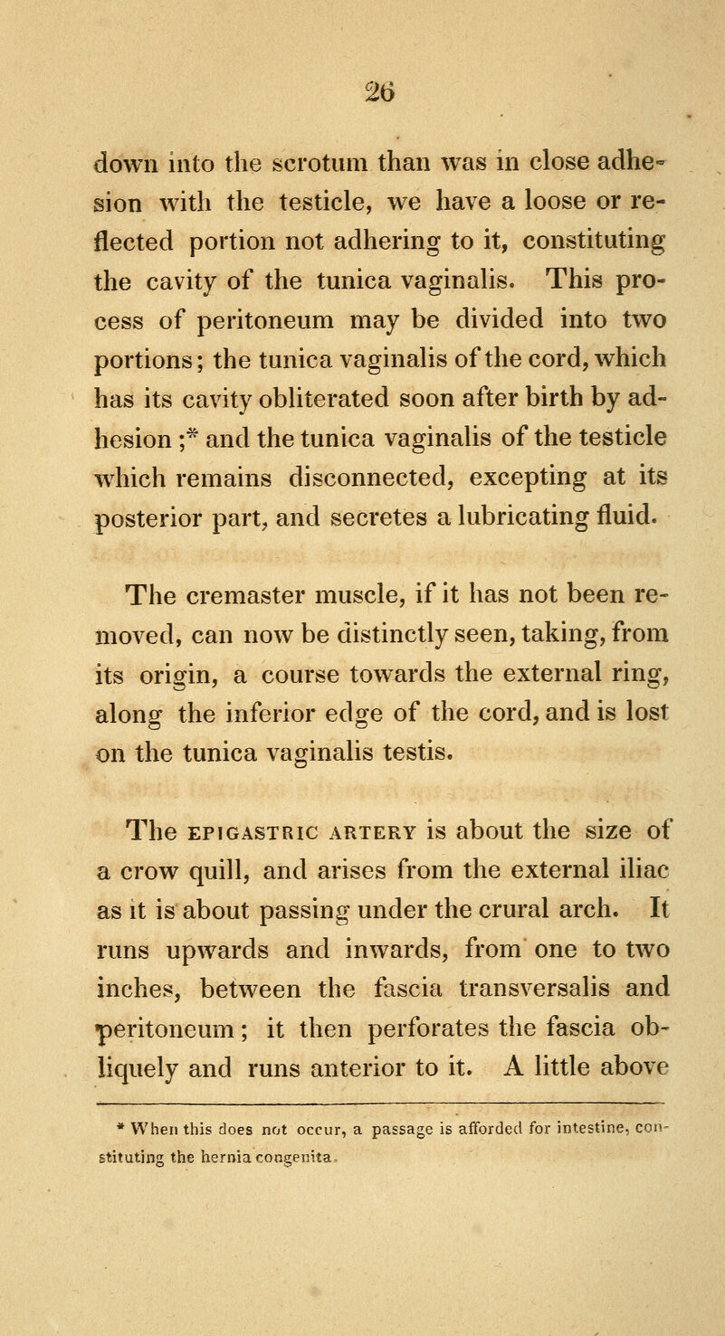 down into the scrotum than was in close adhe- sion with the testicle, we have a loose or re- flected portion not adhering to it, constituting the cavity of the tunica vaginalis. This pro- cess of peritoneum may be divided into two portions; the tunica vaginalis of the cord, which has its cavity obliterated soon after birth by ad- hesion f and the tunica vaginalis of the testicle which remains disconnected, excepting at its posterior part, and secretes a lubricating fluid. The cremaster muscle, if it has not been re- moved, can now be distinctly seen, taking, from its origin, a course towards the external ring, along the inferior edge of the cord, and is lost on the tunica vaginalis testis. The epigastric artery is about the size of a crow quill, and arises from the external iliac as it is about passing under the crural arch. It runs upwards and inwards, from one to two inches, between the fascia transversalis and •peritoneum; it then perforates the fascia ob- liquely and runs anterior to it. A little above * When this does not occur, a passage is afforded for intestine, con- stituting the hernia congenita.