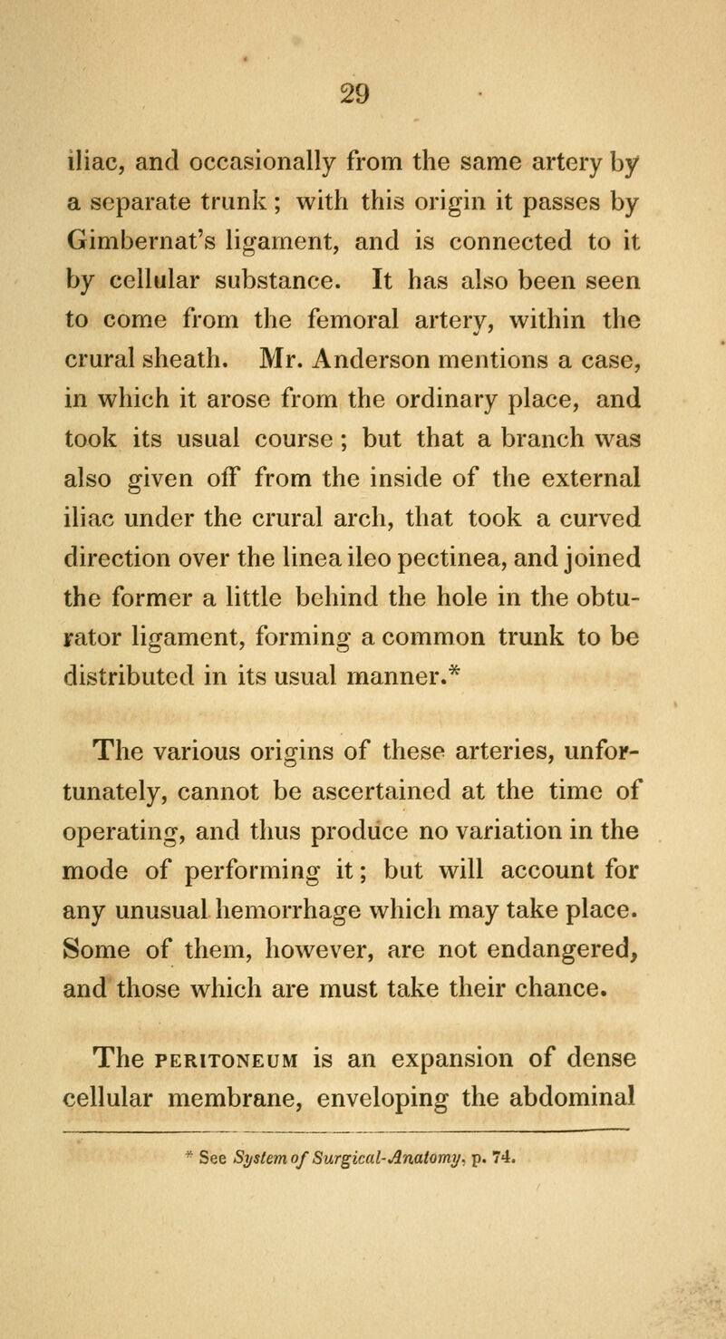 iliac, and occasionally from the same artery by a separate trunk; with this origin it passes by Gimbernat's ligament, and is connected to it by cellular substance. It has also been seen to come from the femoral artery, within the crural sheath. Mr. Anderson mentions a case, in which it arose from the ordinary place, and took its usual course ; but that a branch was also given off from the inside of the external iliac under the crural arch, that took a curved direction over the linea ileo pectinea, and joined the former a little behind the hole in the obtu- rator ligament, forming a common trunk to be distributed in its usual manner.* The various origins of these arteries, unfor- tunately, cannot be ascertained at the time of operating, and thus produce no variation in the mode of performing it; but will account for any unusual hemorrhage which may take place. Some of them, however, are not endangered, and those which are must take their chance. The peritoneum is an expansion of dense cellular membrane, enveloping the abdominal * See System of Surgical-Anatomy, p. 74.