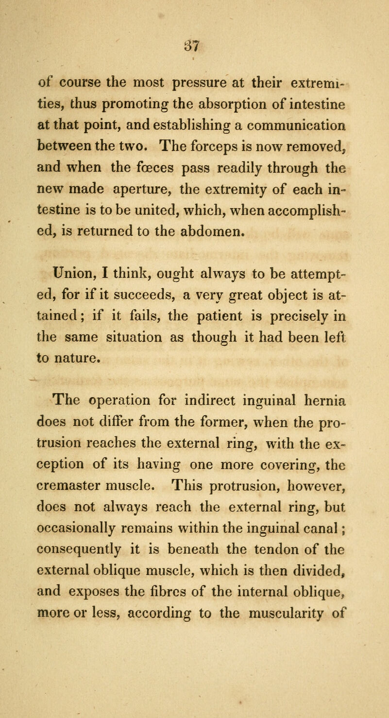 of course the most pressure at their extremi- ties, thus promoting the absorption of intestine at that point, and establishing a communication between the two. The forceps is now removed, and when the fceces pass readily through the new made aperture, the extremity of each in- testine is to be united, which, when accomplish- ed, is returned to the abdomen. Union, I think, ought always to be attempt- ed, for if it succeeds, a very great object is at- tained ; if it fails, the patient is precisely in the same situation as though it had been left to nature. The operation for indirect inguinal hernia does not differ from the former, when the pro- trusion reaches the external ring, with the ex- ception of its having one more covering, the cremaster muscle. This protrusion, however, does not always reach the external ring, but occasionally remains within the inguinal canal; consequently it is beneath the tendon of the external oblique muscle, which is then divided, and exposes the fibres of the internal oblique, more or less, according to the muscularity of