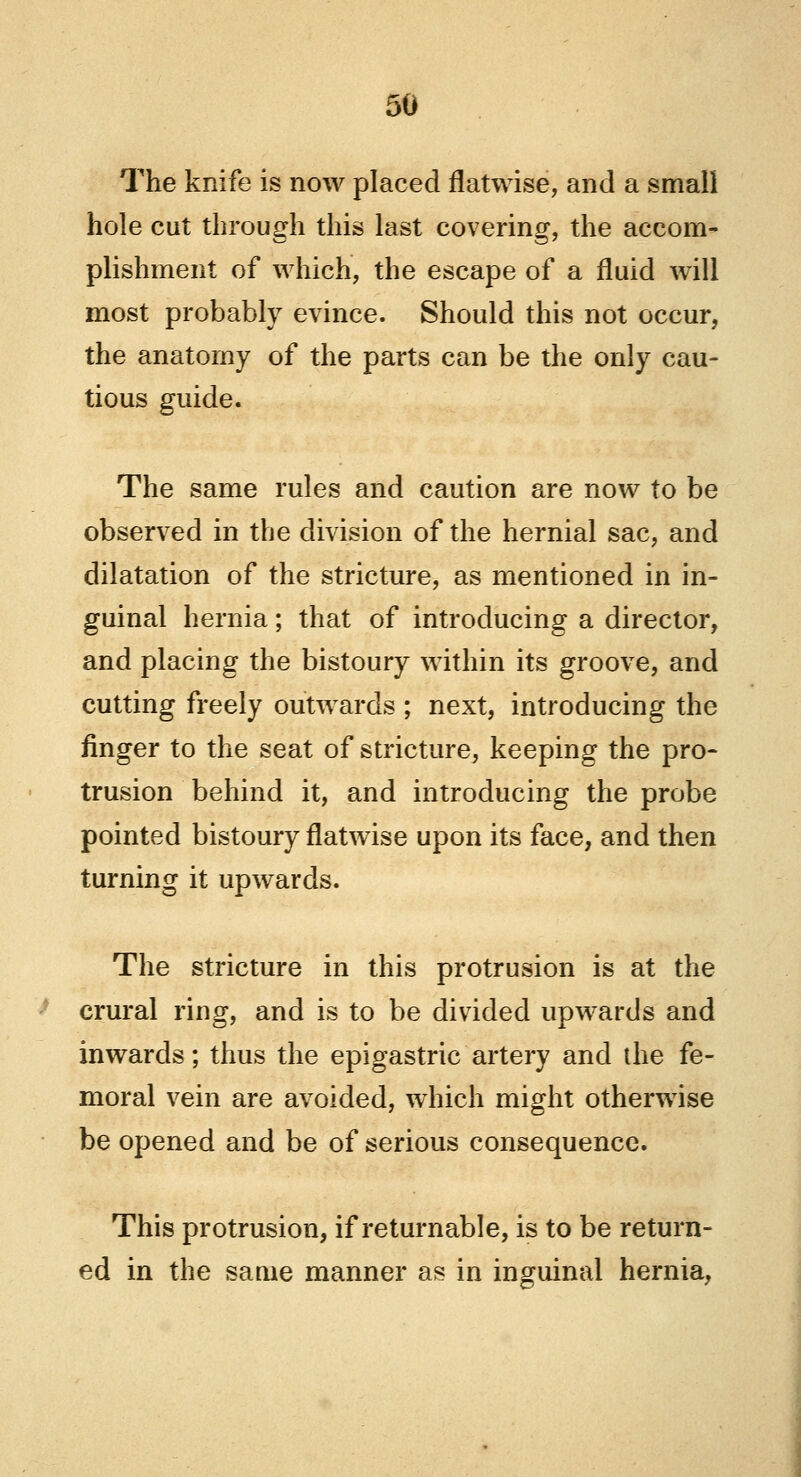 The knife is now placed flatwise, and a small hole cut through this last covering, the accom- plishment of which, the escape of a fluid will most probably evince. Should this not occur, the anatomy of the parts can be the only cau- tious guide. The same rules and caution are now to be observed in the division of the hernial sac, and dilatation of the stricture, as mentioned in in- guinal hernia; that of introducing a director, and placing the bistoury within its groove, and cutting freely outwards ; next, introducing the finger to the seat of stricture, keeping the pro- trusion behind it, and introducing the probe pointed bistoury flatwise upon its face, and then turning it upwards. The stricture in this protrusion is at the crural ring, and is to be divided upwards and inwards; thus the epigastric artery and the fe- moral vein are avoided, which might otherwise be opened and be of serious consequence. This protrusion, if returnable, is to be return- ed in the same manner as in inguinal hernia,