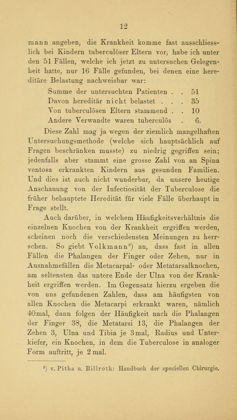 mann angeben, die Krankheit komme fast ausschliess- lich bei Kindern tuberculoser Eltern vor, habe ich unter den 51 Fallen, welche ich jetzt zu untersuehen Gelegen- Leit hatte, nur 16 Falle gefunden, bei denen eine kere- ditare Belastung nachvreisbar war: Summe der untersuchten Patienten . . 51 Davon hereditar nicht belastet ... 35 Yon tuberculosen Eltern stammend . . 10 Andere Yerwandte waren tuberculos . 6. Diese Zahl mag ja wegen der ziemlich niangelhaften Untersuchungsmethode (welche sich hauptsachlich auf Fragen beschranken ruusste) zu niedrig gegriffen sein; jedenfalls aber stammt eine grosse Zahl von an Spina rentosa erkrankten Kindern aus gesunden Familien. Und dies ist auch nicht wunderbar, da unsere heutige Anschauung von der Infectiositat der Tuberculose die fruher behauptete Hereditat far viele Falle iiberhaupt in Frage stellt. Auch dariiber. in welchem Haufigkeitsverhaltnis die einzelnen Knochen von der Krankheit ergriffen werden, scheinen noch die verschiedensten Meinungen zu herr- schen. So giebt YolkmannsJ an, dass fast in alien Fallen die Phalangen der Finger oder Zehen, nur in Ausnahmefallen die Metacarpal- oder Metatarsalknochen, am seltensten das untere Ende der Ulna von der Krank- heit ergriffen werden. Im Gegensatz hierzu ergeben die von uns gefundenen Zahlen, dass am haufigsten von alien Knochen die Metacarpi erkrankt waren, namlich 40mal, dann folgen der Haufigkeit nach die Phalangen der Finger 38, die Metatarsi 13, die Phalangen der Zehen 3, Ulna und Tibia je 3mal, Radius und Unter- kiefer, ein Knochen, in dem die Tuberculose in analoger Form auftritt, je 2 mal.