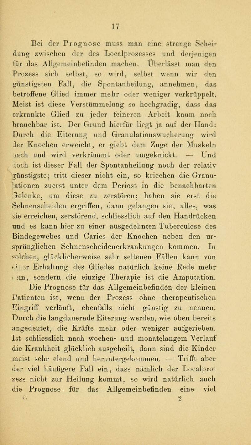 Bei der Prognose muss man eine strenge Schei- dung zwischcn der des Localprozesses und derjenigcn fur das Allgemeinbefinden machen. Uberliisst man den Prozess sich selbst, so wird, selbst wenn wir den giinstigsten Fall, die Spontanheilung, annehmen, das betroffene Glied immer mehr oder weniger verkriippelt. Meist ist diese Verstiirnmelung so hochgradig, dass das erkrankte Glied zu jeder feineren Arbeit kaum noch brauchbar ist. Der Grund hierfiir liegt ja auf der Hand: Durch die Eiteruug und Granulationswucherung wird ler Knochen erweicht, er giebt dem Zuge der Muskeln aach und wird verkriimmt oder umgeknickt. — Und doch ist dieser Fall der Spontanheilung noch der relativ ^iinstigste; tritt dieser nicht ein, so kriechen die Granu- ^tionen zuerst unter dem Periost in die benachbarten jeleuke, uni diese zu zerstoren; haben sie erst die Sehnenscheiden ergriffen, dann gelangen sie, alles, was sie erreichen, zerstorend, schliesslich auf den Handrucken und es kann hier zu einer ausgedehnten Tuberculose des Bindegewebes und Caries der Knochen neben den ur- spriinglichen Sehnenscheidenerkrankungen kommen. In <?olchen, gliicklicherweise sehr seltenen Fallen kann von (;• ir Erhaltung des Gliedes natiirlich keine Rede mehr : un, sondern die einzige Therapie ist die Amputation. Die Prognose fur das Allgemeinbefinden der kleinen Patienten ist, wenn der Prozess ohne therapeutischen Eingriff verlauft, ebenfalls nicht giinstig zu nennen. Durch die langdauernde Eiterung werden, wie oben bereits angedeutet, die Krafte mehr oder weniger aufgerieben. Ist schliesslich nach wochen- und monatelangem Verlauf die Krankheit gliicklich ausgeheilt, dann sind die Kinder meist sehr elend und heruntergekommen. — Trifft aber der viel hiiufigere Fall ein, dass namlich der Localpro- zess nicht zur Heilung kommt, so wird natiirlich auch die Prognose fiir das Allgemeinbefinden eine viel u. 2