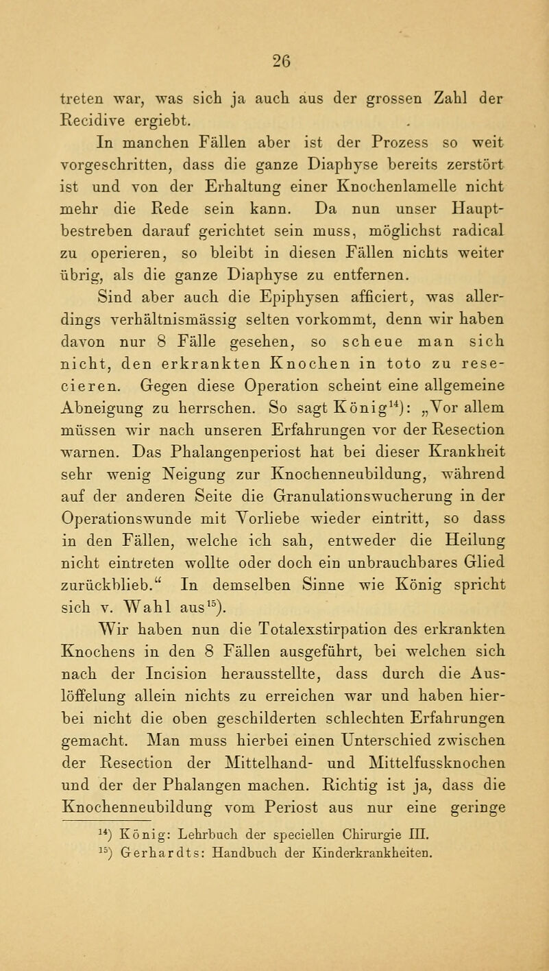 treten war, was sich ja auch aus der grossen Zahl der Recidive ergiebt. In manchen Fallen aber ist der Prozess so weit vorgeschritten, dass die ganze Diaphyse bereits zerstort ist und von der Erhaltung einer Knochenlanielle nicht niehr die Rede sein kann. Da nun unser Haupt- bestreben darauf gerichtet sein muss, moglichst radical zu operieren, so bleibt in diesen Fallen nichts weiter iibrig, als die ganze Diaphyse zu entfernen. Sind aber auch die Epiphysen afficiert, was aller- dings verhaltnismassig selten yorkomrut, denn wir haben davon nur 8 Falle gesehen, so scheue man sich nicht, den erkrankten Knochen in toto zu rese- cieren. Gegen diese Operation scheint eine allgemeine Abneigung zu herrschen. So sagt Konig14): „Yor allem mussen wir nach unseren Erfahrungen vor der Resection warnen. Das Phalangenperiost hat bei dieser Krankheit sehr wenig Neigung zur Knochenneubildung, wahrend auf der anderen Seite die Granulationswucherung in der Operationswunde mit Yorliebe wieder eintritt, so dass in den Fallen, welche ich sah, entweder die Heilung nicht eintreten wollte oder doch ein unbrauchbares Glied zuriickblieb. In demselben Sinne wie Konig spricht sich v. Wahl aus15). Wir haben nun die Totalexstirpation des erkrankten Knochens in den 8 Fallen ausgefiihrt, bei welchen sich nach der Incision herausstellte, dass durch die Aus- loffelung allein nichts zu erreichen war und haben hier- bei nicht die oben geschilderten schlechten Erfahrungen gemacht. Man muss hierbei einen Unterschied zwischen der Resection der Mittelhand- und Mittelfussknochen und der der Phalangen machen. Richtig ist ja, dass die Knochenneubildung voni Periost aus nur eine geringe 14) Konig: Lehrbuch der speciellen Chirurgie III. 15) Gerhardts: Handbucli der Kinderkrankheiten.