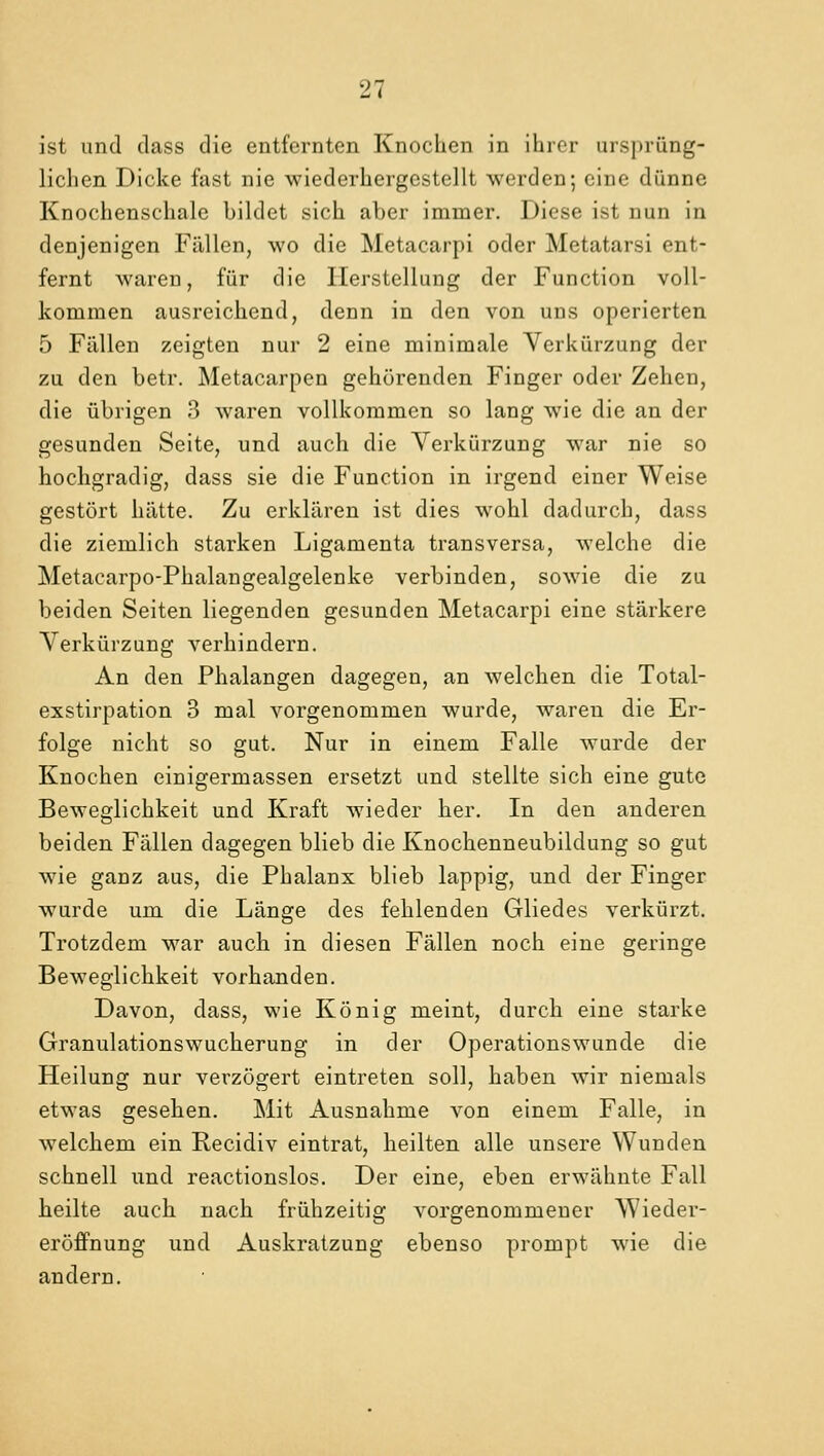 ist und class die entfernten Knochen in ihrer urspriing- liclien Dicke fast nie wiederkergestellt werden; cine diinne Knochenschale bildet sich aber immer. Diese ist nun in denjenigen Fallen, wo die Metacarpi oder Metatarsi ent- fernt waren, fur die Ilerstellung der Function voll- kommen ausreichend, denn in den von uns operierten 5 Fallen zeigten nur 2 eine minimale Yerkiirzung der zu den betr. Metacarpen gehorenden Finger odev Zehen, die iibrigen 3 waren vollkornmen so lang wie die an der gesunden Seite, und auch die Verkiirzung war nie so hochgradig, dass sie die Function in irgend einer Weise gestort liiitte. Zu erklaren ist dies wohl dadurcb, dass die zienilich starken Ligamenta transversa, welche die Metacarpo-Pbalangealgelenke verbinden, sowie die zu beiden Seiten liegenden gesunden Metacarpi eine stiirkere Yerkiirzung verhindern. An den Pbalangen dagegen, an welcben die Total- exstirpation 3 mal vorgenommen wurde, waren die Er- folge nicht so gut. Nur in einem Falle wurde der Knochen einigermassen ersetzt und stellte sich eine gute Beweglichkeit und Kraft wieder her. In den anderen beiden Fallen dagegen blieb die Knochenneubildung so gut wie ganz aus, die Phalanx blieb lappig, und der Finger wurde urn die Lange des fehlenden Gliedes verktirzt. Trotzdem war auch in diesen Fallen noch eine geringe Beweglichkeit vorhanden. Davon, class, wie Konig meint, durch eine starke Granulationswucherung in der Operationswunde die Heilung nur verzogert eintreten soil, haben wir niemals etwas gesehen. Mit Ausnahnie von einem Falle, in welchem ein Recidiv eintrat, heilten alle unsere Wunden schnell und reactionslos. Der eine, eben erwahnte Fall heilte auch nach fruhzeitig vorgenornmeuer AVieder- eroffnung und Auskratzung ebenso prompt wie die andern.