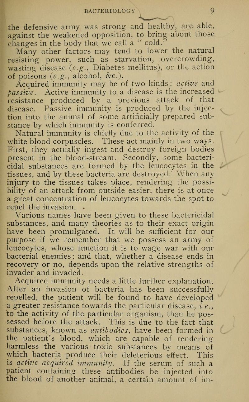 I the defensive army was strong and healthy, are able, against the weakened opposition, to bring about those changes in the body that we call a cold. Many other factors may tend to lower the natural resisting power, such as starvation, overcrowding, wasting disease (e.g., Diabetes mellitus), or the action of poisons (e.g., alcohol, &c.). Acquired immunity may be of two kinds : active and passive. Active immunity to a disease is the increased resistance produced by a previous attack of that disease. Passive immunity is produced by the injec- tion into the animal of some artificially prepared sub- stance by which immunity is conferred. Natural immunity is chiefly due to the activity of the white blood corpuscles. These act mainly in two ways. First, they actually ingest and destroy foreign bodies present in the blood-stream. Secondly, some bacteri- cidal substances are formed by the leucocytes in the tissues, and by these bacteria are destroyed. When any injury to the tissues takes place, rendering the possi- bility of an attack from outside easier, there is at once a great concentration of leucocytes towards the spot to repel the invasion. . Various names have been given to these bactericidal substances, and many theories as to their exact origin have been promulgated. It will be sufficient for our purpose if we remember that we possess an army of leucocytes, whose function it is to wage war with our bacterial enemies; and that, whether a disease ends in recovery or no, depends upon the relative strengths of invader and invaded. Acquired immunity needs a little further explanation. After an invasion of bacteria has been successfully repelled, the patient will be found to have developed a greater resistance towards the particular disease, i.e., to the activity of the particular organism, than he pos- sessed before the attack. This is due to the fact that substances, known as antibodies, have been formed in the patient's blood, which are capable of rendering harmless the various toxic substances by means of which bacteria produce their deleterious effect. This is active acquired immunity. If the serum of such a patient containing these antibodies be injected into the blood of another animal, a certain amount of im-