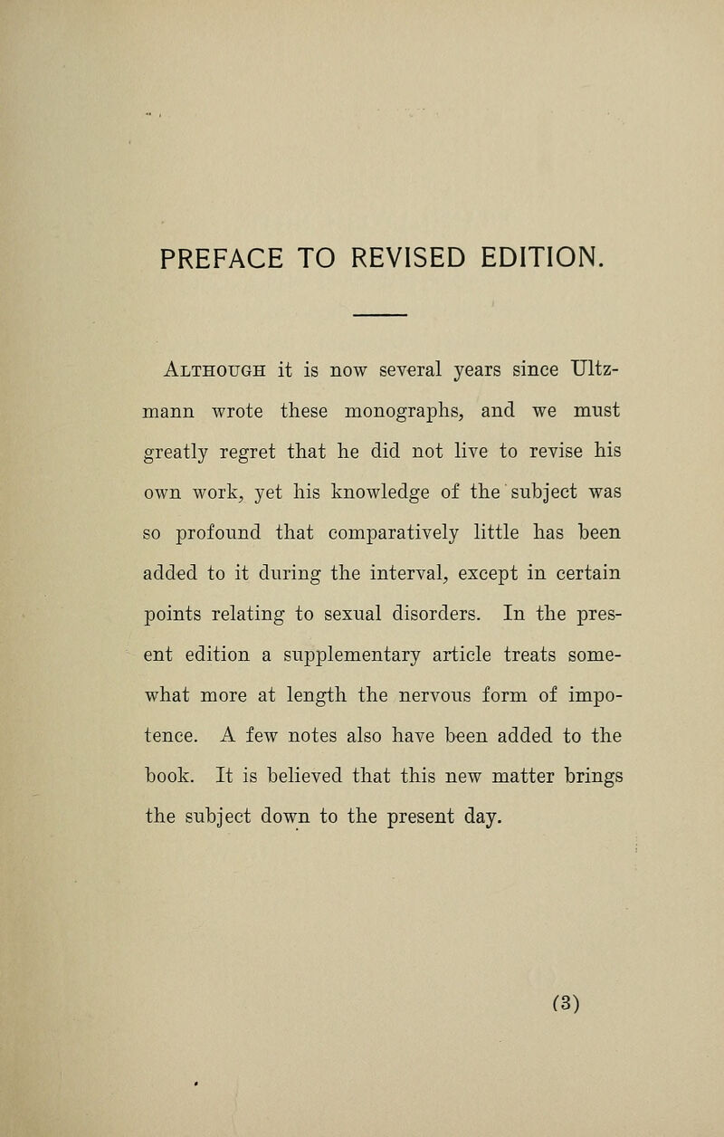 PREFACE TO REVISED EDITION. Although it is now several years since Ultz- mann wrote these monographs, and we must greatly regret that he did not live to revise his own work, yet his knowledge of the subject was so profound that comparatively little has been added to it during the interval, except in certain points relating to sexual disorders. In the pres- ent edition a supplementary article treats some- what more at length the nervous form of impo- tence. A few notes also have been added to the book. It is believed that this new matter brings the subject down to the present day. ^3)