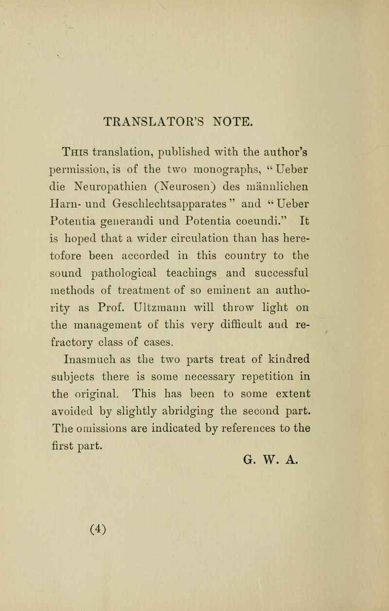 TRANSLATOR'S NOTE. This translation, published with the author's permission, is of the two monographs,  Ueber die Neuropathien (Neurosen) des mannlichen Harn- und Geschlechtsapparates  and  Ueber Potentia generandi und Potentia coeundi. It is hoped that a wider circulation than has here- tofore been accorded in this country to the sound pathological teachings and successful methods of treatment of so eminent an autho- rity as Prof. Ultzmann will throw light on the management of this very difficult and re- fractory class of cases. Inasmuch as the two parts treat of kindred subjects there is some necessary repetition in the original. This has been to some extent avoided by slightly abridging the second part. The omissions are indicated by references to the first part. G. W. A.