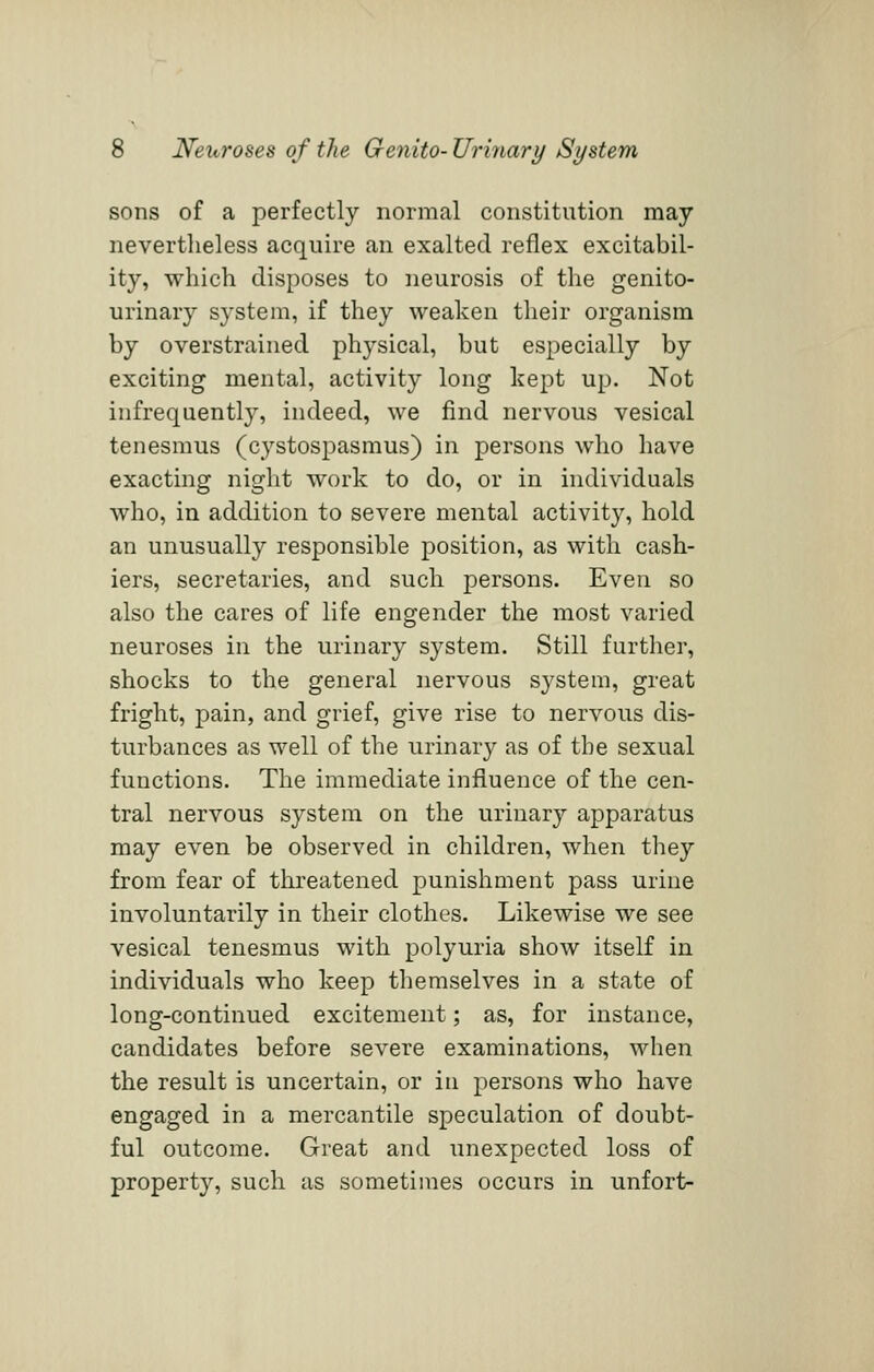 sons of a perfectly normal constitution may nevertheless acquire an exalted reflex excitabil- ity, which disposes to neurosis of the genito- urinary system, if they weaken their organism by overstrained physical, but especially by exciting mental, activity long kept up. Not infrequently, indeed, we find nervous vesical tenesmus (cystospasmus) in persons who have exacting night work to do, or in individuals who, in addition to severe mental activity, hold an unusually responsible position, as with cash- iers, secretaries, and such persons. Even so also the cares of life engender the most varied neuroses in the urinary system. Still further, shocks to the general nervous system, great fright, pain, and grief, give rise to nervous dis- turbances as well of the urinary as of the sexual functions. The immediate influence of the cen- tral nervous system on the urinary apparatus may even be observed in children, when they from fear of threatened punishment pass urine involuntarily in their clothes. Likewise we see vesical tenesmus with polyuria show itself in individuals who keep themselves in a state of long-continued excitement; as, for instance, candidates before severe examinations, when the result is uncertain, or in persons who have engaged in a mercantile speculation of doubt- ful outcome. Great and unexpected loss of property, such as sometimes occurs in unfort-