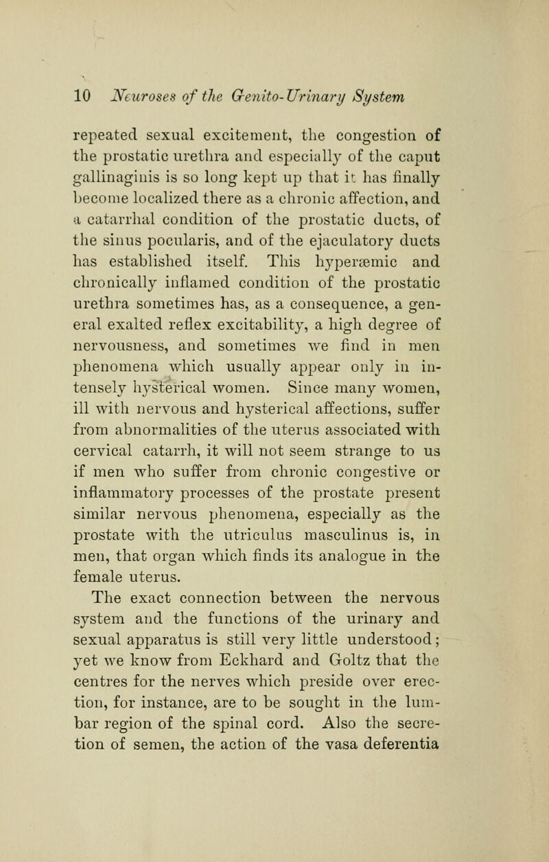 repeated sexual excitement, the congestion of the prostatic urethra and especially of the caput gallinaginis is so long kept up that ir. has finally become localized there as a chronic affection, and a catarrhal condition of the prostatic ducts, of the sinus pocularis, and of the ejaculatory ducts has established itself. This hyperiemic and chronically inflamed condition of the prostatic urethra sometimes has, as a consequence, a gen- eral exalted reflex excitability, a high degree of nervousness, and sometimes we find in men phenomena which usually appear only in in- tensely hysterical women. Since many women, ill with nervous and hysterical affections, suffer from abnormalities of the uterus associated with cervical catarrh, it will not seem strange to us if men who suffer from chronic congestive or inflammatory processes of the prostate present similar nervous phenomena, especially as the prostate with the utriculus masculinus is, in men, that organ which finds its analogue in the female uterus. The exact connection between the nervous system and the functions of the urinary and sexual apparatus is still very little understood; yet we know from Eckhard and Goltz that the centres for the nerves which preside over erec- tion, for instance, are to be sought in the lum- bar region of the spinal cord. Also the secre- tion of semen, the action of the vasa deferentia