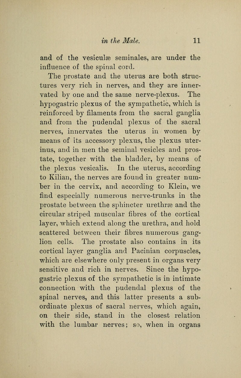 and of the vesiculse seminales, are under the influence of the spinal cord. The prostate and the uterus are both struc- tures very rich in nerves, and they are inner- vated by one and the same nerve-plexus. The hypogastric plexus of the sympathetic, which is reinforced by filaments from the sacral ganglia and from the pudendal plexus of the sacral nerves, innervates the uterus in women by means of its accessory plexus, the plexus uter- inus, and in men the seminal vesicles and pros- tate, together with the bladder, by means of the plexus vesicalis. In the uterus, according to Kilian, the nerves are found in greater num- ber in the cervix, and according to Klein, we find especially numerous nerve-trunks in the prostate between the sphincter urethrse and the circular striped muscular fibres of the cortical layer, which extend along the urethra, and hold scattered between their fibres numerous gang- lion cells. The prostate also contains in its cortical layer ganglia and Pacinian corpuscles, which are elsewhere only present in organs very sensitive and rich in nerves. Since the hypo- gastric plexus of the sympathetic is in intimate connection with the pudendal plexus of the spinal nerves, and this latter presents a sub- ordinate plexus of sacral nerves, which again, on their side, stand in the closest relation with the lumbar nerves; so, when in organs