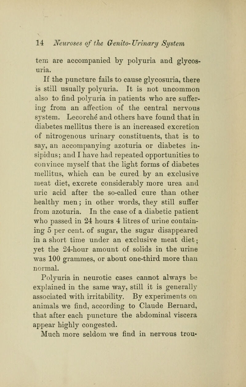 tern are accompanied by polyuria and glycos- uria. If the puncture fails to cause glycosuria, there is still usually polyuria. It is not uncommon also to find polyuria in patients who are suffer- ing from an affection of the central nervous S3'stem. Lecorch^ and others have found that in diabetes mellitus there is an increased excretion of nitrogenous urinary constituents, that is to say, an accompanying azoturia or diabetes in- sipidus; and I have had repeated opportunities to convince myself that the light forms of diabetes mellitus, which can be cured by an exclusive meat diet, excrete considerably more urea and uric acid after the so-called cure than other healthy men; in other words, they still suffer from azoturia. In the case of a diabetic patient who passed in 24 hours 4 litres of urine contain- ing 5 per cent, of sugar, the sugar disappeared in a short time under an exclusive meat diet; yet the 24-hour amount of solids in the urine was 100 grammes, or about one-third more than normal. Polyuria in neurotic cases cannot always be explained in the same way, still it is generally associated with irritability. By experiments on animals we find, according to Claude Bernard, that after each puncture the abdominal viscera appear highly congested. Much more seldom we find in nervous trou-