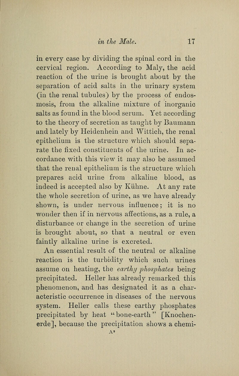 in every case by dividing the spinal cord in the cervical region. According to Maly, the acid reaction of the urine is brought about by the separation of acid salts in the urinary system (in the renal tubules) by the process of endos- mosis, from the alkaline mixture of inorganic salts as found in the blood serum. Yet according to the theory of secretion as taught by Baumann and lately by Heidenhein and Wittich, the renal epithelium is the structure which should sepa- rate the fixed constituents of the urine. In ac- cordance with this view it may also be assumed that the renal epithelium is the structure wliich prepares acid urine from alkaline blood, as indeed is accepted also by Kiihne. At any rate the whole secretion of urine, as we have already shown, is under nervous influence; it is no wonder then if in nervous affections, as a rule, a disturbance or change in the secretion of urine is brought about, so that a neutral or even faintly alkaline urine is excreted. An essential result of the neutral or alkaline reaction is the turbidity which such urines assume on heating, the earth}/ phosphates being precipitated. Heller has already remarked this phenomenon, and has designated it as a char- acteristic occurrence in diseases of the nervous system. Heller calls these earthy phosphates precipitated by heat bone-earth [Knochen- erde], because the precipitation shows a chemi-