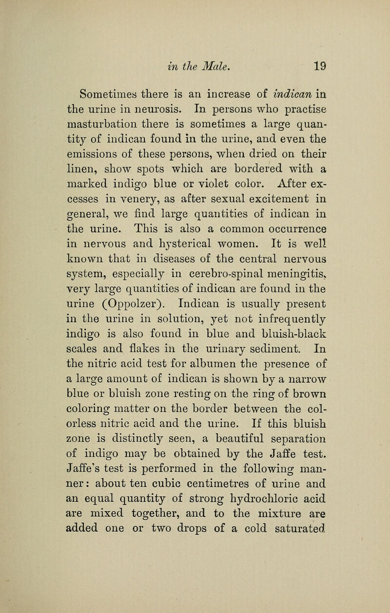 Sometimes there is an increase of indiean in the urine in neurosis. In persons who practise masturbation there is sometimes a large quan- tity of indiean found in tlie urine, and even the emissions of these persons, wlien dried on their linen, show spots which are bordered with a marked indigo blue or violet color. After ex- cesses in venery, as after sexual excitement in general, we find large quantities of indiean in the urine. This is also a common occurrence in nervous and hysterical women. It is well known that in diseases of the central nervous system, especially in cerebro-spinal meningitis, very large quantities of indiean are found in the urine (Oppolzer). Indiean is usually present in the urine in solution, yet not infrequently indigo is also found in blue and bluish-black scales and flakes in the urinary sediment. In the nitric acid test for albumen the presence of a large amount of indiean is shown by a narrow blue or bluish zone resting on the ring of brown coloring matter on the border between the col- orless nitric acid and the urine. If this bluish zone is distinctly seen, a beautiful separation of indigo may be obtained by the Jaffe test. Jaffe's test is performed in the following man- ner : about ten cubic centimetres of urine and an equal quantity of strong hydrochloric acid are mixed together, and to the mixture are added one or two drops of a cold saturated