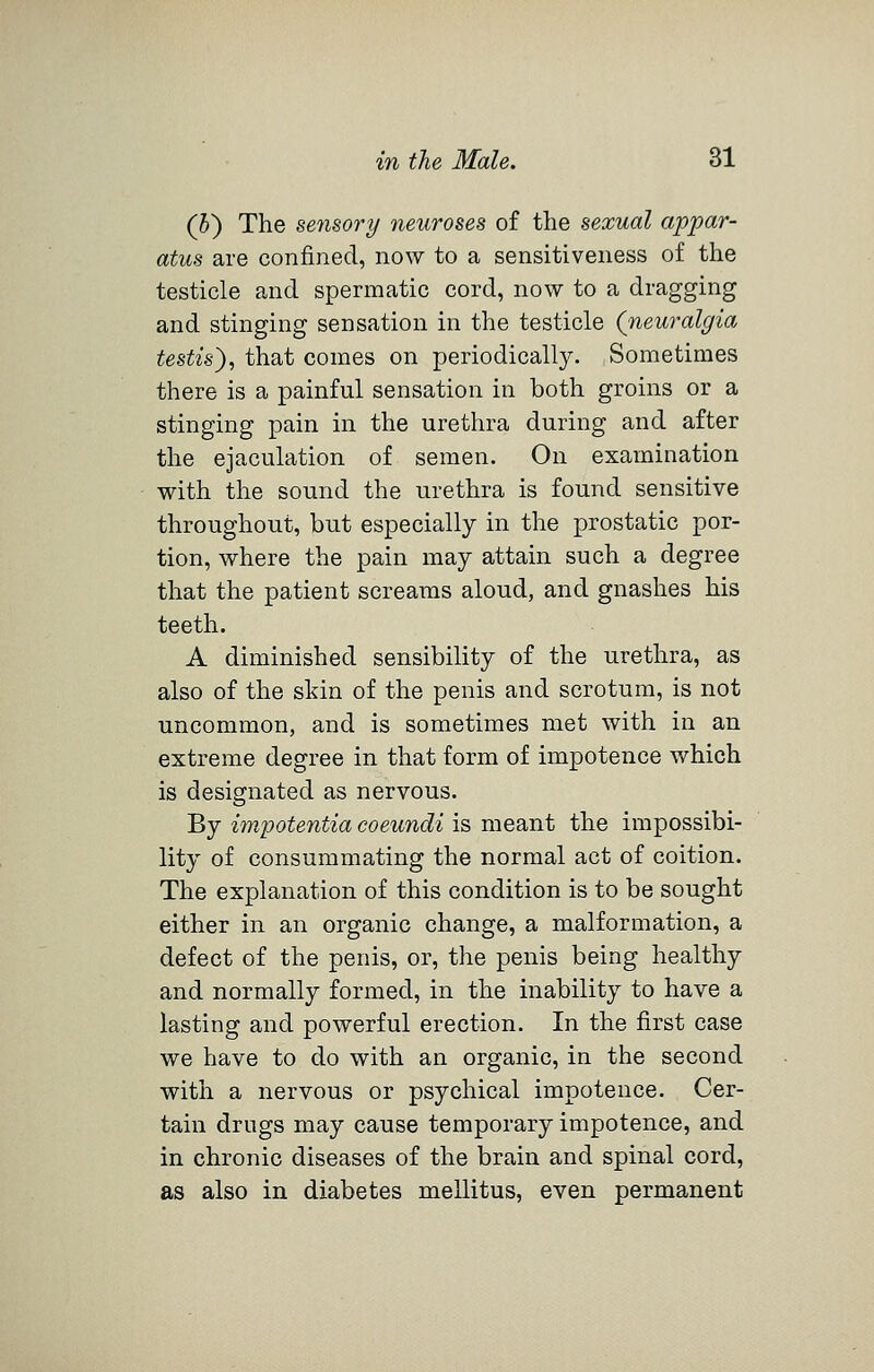 (5) The sensory neuroses of the sexual appar- atus are confined, now to a sensitiveness of the testicle and spermatic cord, now to a dragging and stinging sensation in the testicle (neuralgia testis'), that comes on periodically. Sometimes there is a painful sensation in both groins or a stinging pain in the urethra during and after the ejaculation of semen. On examination with the sound the urethra is found sensitive throughout, but especially in the prostatic por- tion, where the pain may attain such a degree that the patient screams aloud, and gnashes his teeth. A diminished sensibility of the urethra, as also of the skin of the penis and scrotum, is not uncommon, and is sometimes met with in an extreme degree in that form of impotence which is designated as nervous. By impotentia coeundi is meant the impossibi- lity of consummating the normal act of coition. The explanation of this condition is to be sought either in an organic change, a malformation, a defect of the penis, or, the penis being healthy and normally formed, in the inability to have a lasting and powerful erection. In the first case we have to do with an organic, in the second with a nervous or psychical impotence. Cer- tain drags may cause temporary impotence, and in chronic diseases of the brain and spinal cord, as also in diabetes mellitus, even permanent