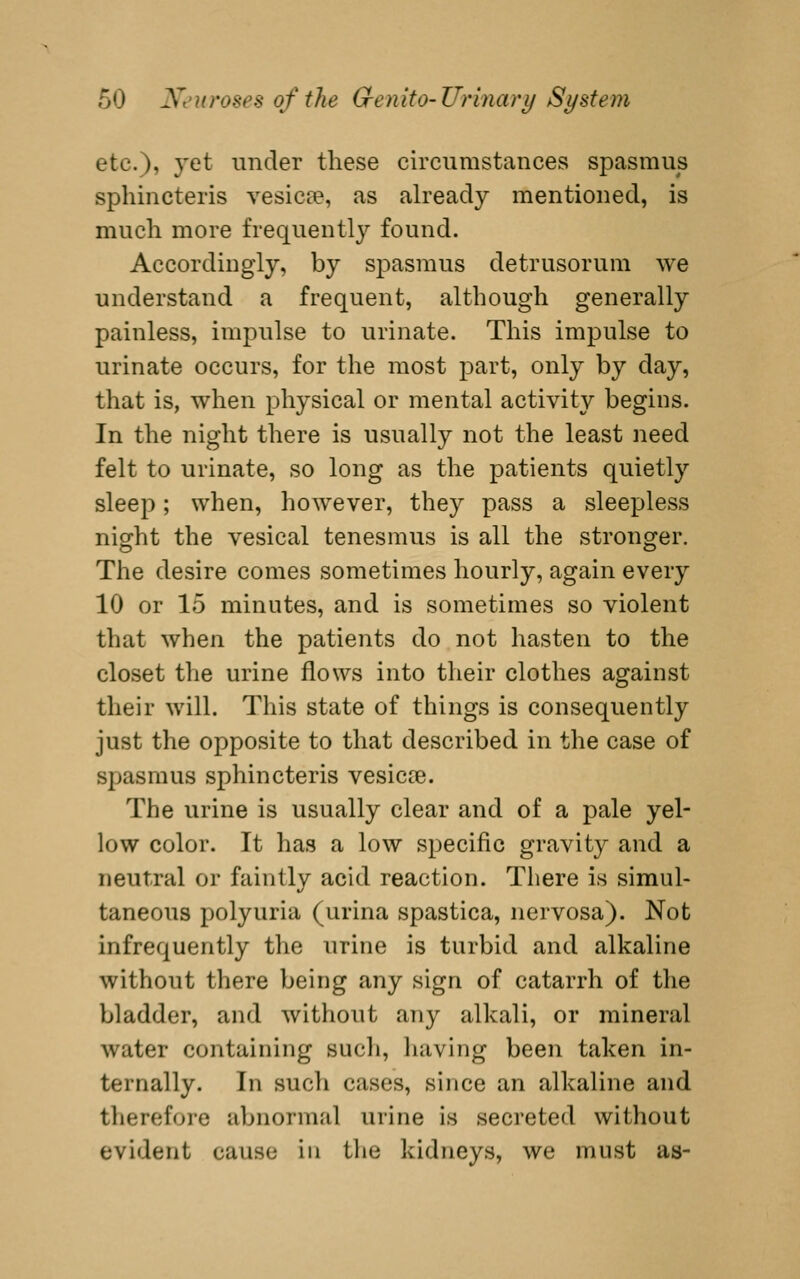 etc.), yet under these circumstances spasmus sphincteris vesicEe, as already mentioned, is much more frequently found. Accordingly, by spasmus detrusorum we understand a frequent, although generally painless, impulse to urinate. This impulse to urinate occurs, for the most part, only by day, that is, when physical or mental activity begins. In the night there is usually not the least need felt to urinate, so long as the patients quietly sleep; when, however, they pass a sleepless night the vesical tenesmus is all the stronger. The desire comes sometimes hourly, again every 10 or 15 minutes, and is sometimes so violent that when the patients do not hasten to the closet the urine flows into their clothes against their will. This state of things is consequently just the opposite to that described in the case of S2:)asmus sphincteris vesicce. The urine is usually clear and of a pale yel- low color. It has a low specific gravity and a neutral or faintly acid reaction. There is simul- taneous polyuria (urina spastica, nervosa). Not infrequently the urine is turbid and alkaline without there being any sign of catarrh of the bladder, and without any alkali, or mineral water containing sucli, liaving been taken in- ternally. In such cases, since an alkaline and therefore abnormal urine is secreted without evident cause in tlie kidneys, we must as-