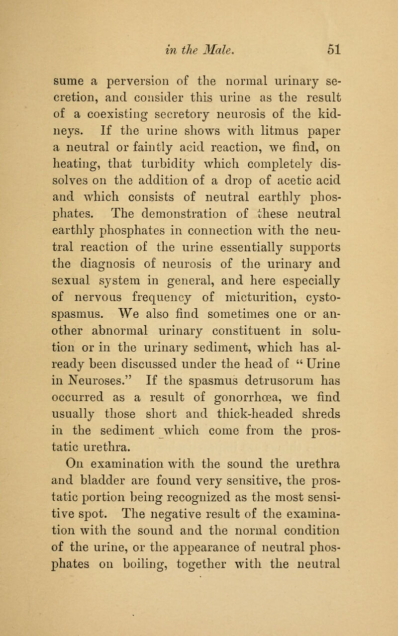 sume a perversion of the normal urinary se- cretion, and consider this urine as the result of a coexisting secretory neurosis of the kid- neys. If the urine shows with litmus paper a neutral or faintly acid reaction, we find, on heating, that turbidity which completely dis- solves on the addition of a drop of acetic acid and which consists of neutral earthly phos- phates. The demonstration of these neutral earthly phosphates in connection with the neu- tral reaction of the urine essentially supports the diagnosis of neurosis of the urinary and sexual system in general, and here especially of nervous frequency of micturition, cysto- spasmus. We also find sometimes one or an- other abnormal urinary constituent in solu- tion or in the urinary sediment, which has al- ready been discussed under the head of  Urine in Neuroses. If the spasmus detrusorum has occurred as a result of gonorrhoea, we find usually those short and thick-headed shreds in the sediment which come from the pros- tatic urethra. On examination with the sound the urethra and bladder are found very sensitive, the pros- tatic portion being recognized as tlie most sensi- tive spot. The negative result of the examina- tion with the sound and the normal condition of the urine, or the appearance of neutral phos- phates on boiling, together with the neutral