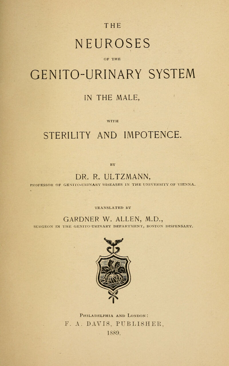 THE NEUROSES OF THE GENITO-URINARY SYSTEM IN THE MALE, WITH STERILITY AND IMPOTENCE. DR. R. ULTZMANN, PKOFESSOK OF GENITO-UKINAKY IJISEASES I.N THE U.NIVERSITY OF VIENNA. TRANSLATED BY GARDNER W. ALLEN, M.D., SUKGEON IN THE GE.NnOUKINAKY DEPARTMENT, BOSTON DISPENSARY. Philadelphia and London: F. A. DAVIS, PUBLI8HEK . 1S89.