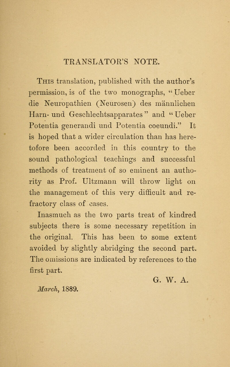 TRANSLATOR'S NOTE. This translation, published with the author's permission, is of the two monographs,  Ueber die Neuropathien (Neurosen) des mannlichen Harn- und Geschlechtsapparates  and  Ueber Potentia generandi und Potentia coeundi. It is hoped that a wider circulation than has here- tofore been accorded in this country to the sound pathological teachings and successful methods of treatment of so eminent an autho- rity as Prof. Ultzmann will throw light on the management of this very difficult and re- fractory class of cases. Inasmuch as the two parts treat of kindred subjects there is some necessary repetition in the original. This has been to some extent avoided by slightly abridging the second part. The omissions are indicated by references to the first part. G. W. A. March, 1889.