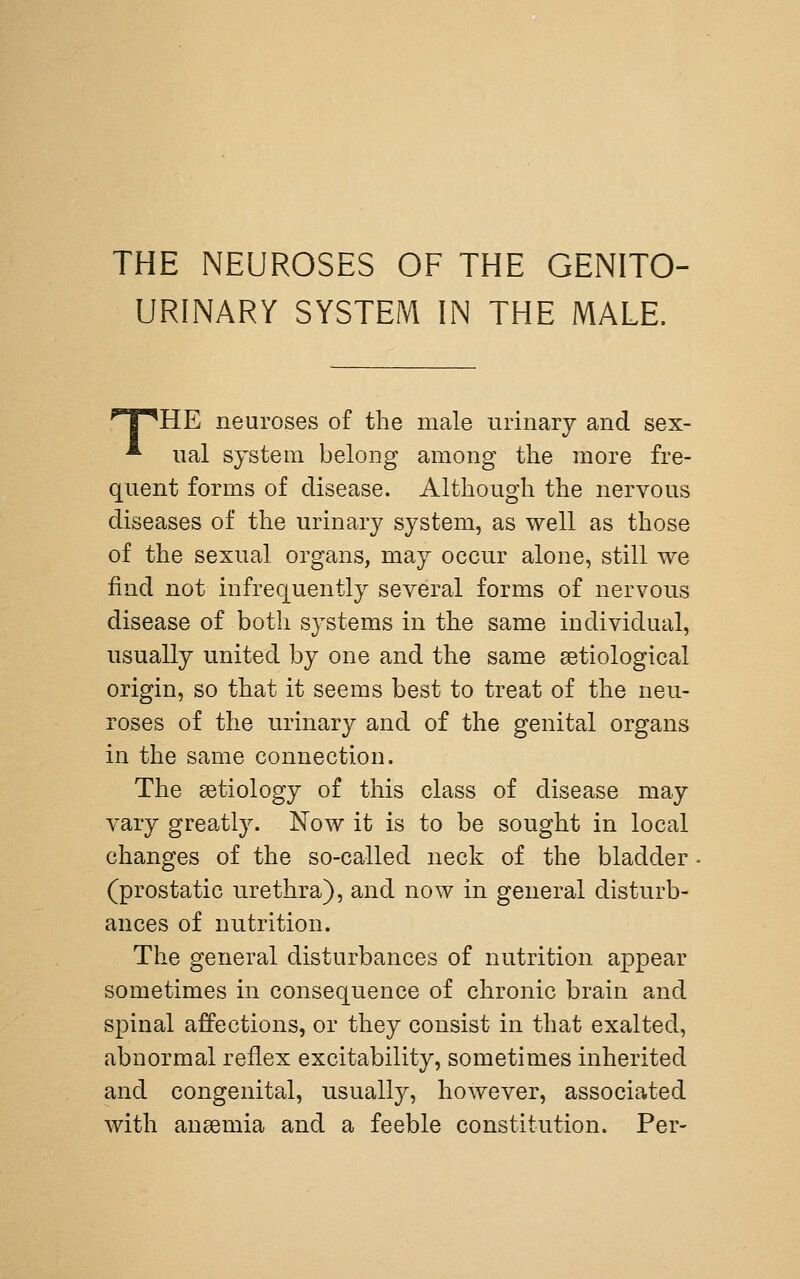 URINARY SYSTEM IN THE MALE. T^HE neuroses of the male urinary and sex- ^ ual system belong among tlie more fre- quent forms of disease. Although the nervous diseases of the urinary system, as well as those of the sexual organs, may occur alone, still we find not infrequently several forms of nervous disease of both systems in the same individual, usually united by one and the same setiological origin, so that it seems best to treat of the neu- roses of the urinary and of the genital organs in the same connection. The aetiology of this class of disease may vary greatly. Now it is to be sought in local changes of the so-called neck of the bladder (prostatic urethra), and now in general disturb- ances of nutrition. The general disturbances of nutrition appear sometimes in consequence of chronic brain and spinal affections, or they consist in that exalted, abnormal reflex excitability, sometimes inherited and congenital, usually, however, associated with anaemia and a feeble constitution. Per-