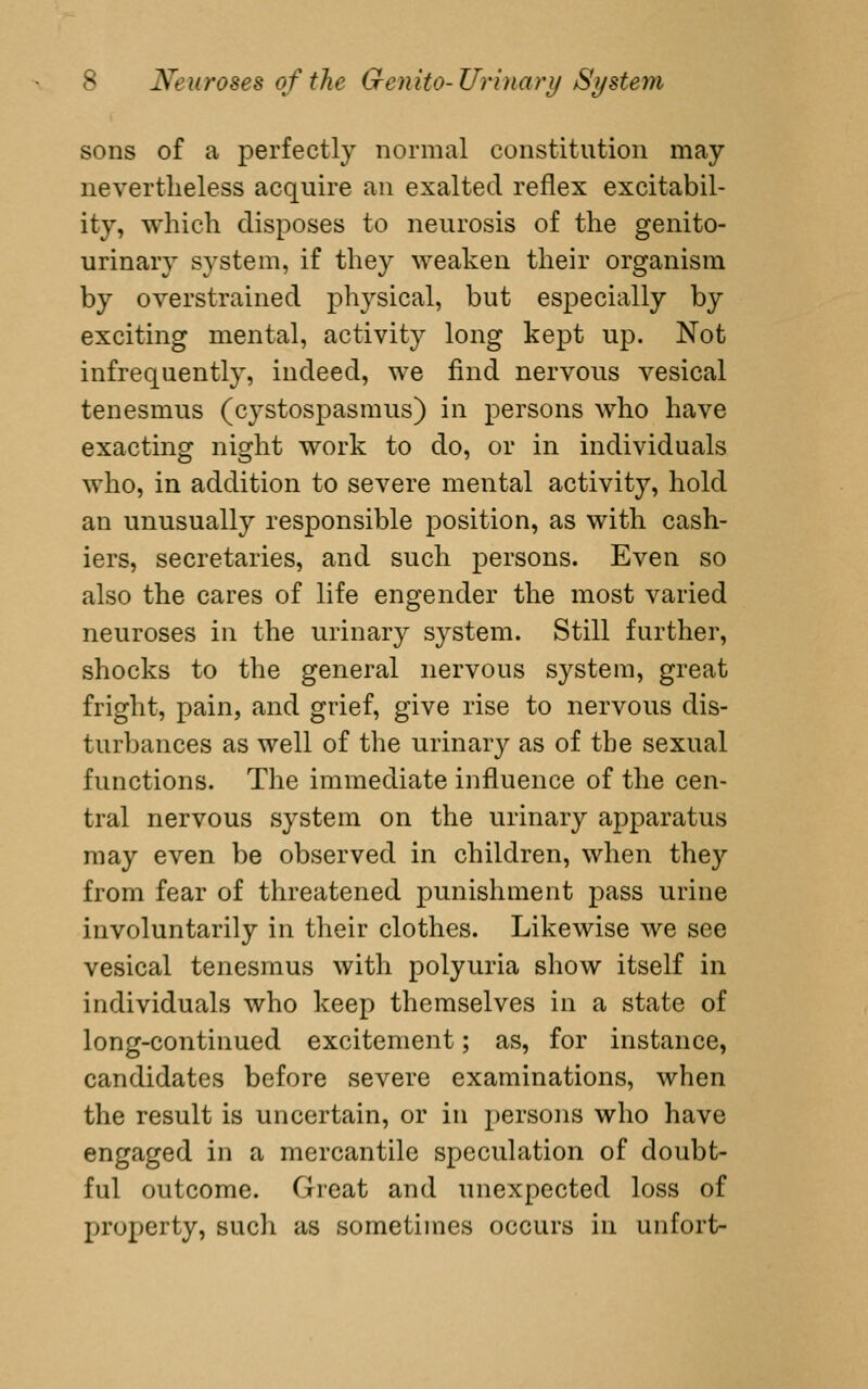 sons of a perfectly normal constitution may nevertlieless acquire an exalted reflex excitabil- ity, which disposes to neurosis of the genito- urinary system, if they weaken their organism by overstrained physical, but especially by exciting mental, activity long kept up. Not infrequently, indeed, we find nervous vesical tenesmus (cystospasmus) in persons who have exacting night work to do, or in individuals who, in addition to severe mental activity, hold an unusually responsible position, as with cash- iers, secretaries, and such persons. Even so also the cares of life engender the most varied neuroses in the urinary system. Still farther, shocks to the general nervous system, great fright, pain, and grief, give rise to nervous dis- turbances as well of the urinary as of the sexual functions. The immediate influence of the cen- tral nervous system on the urinary apparatus may even be observed in children, when they from fear of threatened punishment pass urine involuntarily in their clothes. Likewise we see vesical tenesmus with polyuria show itself in individuals who keep themselves in a state of long-continued excitement; as, for instance, candidates before severe examinations, when the result is uncertain, or in persons who have engaged in a mercantile speculation of doubt- ful outcome. Great and unexpected loss of property, sucli as sometimes occurs in unfort-