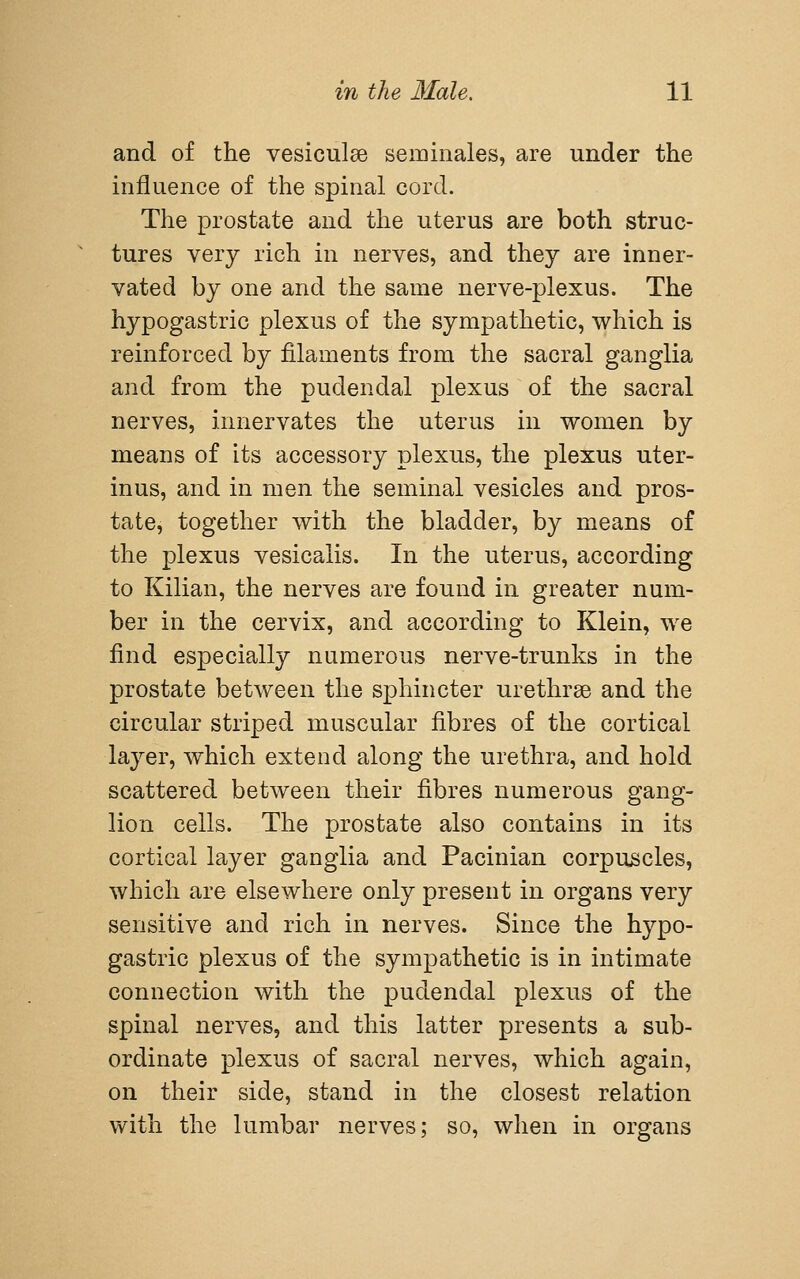 and of the vesiculse seminales, are under the influence of the spinal cord. The prostate and the uterus are both struc- tures very rich in nerves, and they are inner- vated by one and the same nerve-plexus. The hypogastric plexus of the sympathetic, which is reinforced by filaments from the sacral ganglia and from the pudendal plexus of the sacral nerves, innervates the uterus in women by means of its accessory plexus, the plexus uter- inus, and in men the seminal vesicles and pros- tate, together with the bladder, by means of the plexus vesicalis. In the uterus, according to Kilian, the nerves are found in greater num- ber in the cervix, and according to Klein, we find especially numerous nerve-trunks in the prostate between the sphincter urethrse and the circular striped muscular fibres of the cortical layer, which extend along the urethra, and hold scattered between their fibres numerous gang- lion cells. The prostate also contains in its cortical layer ganglia and Pacinian corpuscles, which are elsewhere only present in organs very sensitive and rich in nerves. Since the hypo- gastric plexus of the sympathetic is in intimate connection with the pudendal plexus of the spinal nerves, and this latter presents a sub- ordinate plexus of sacral nerves, which again, on their side, stand in the closest relation with the lumbar nerves; so, when in organs