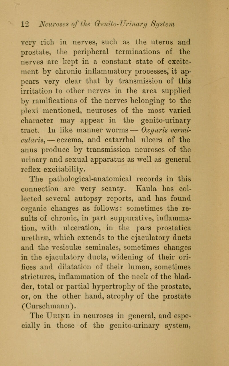 very rich in nerves, such as the uterus and prostate, the peripheral terminations of the nerves are kept in a constant state of excite- ment by chronic inflammatory processes, it ap- pears very clear that by transmission of this irritation to other nerves in the area supplied by ramifications of the nerves belonging to the plexi mentioned, neuroses of the most varied character may appear in the genito-urinary tract. In like manner worms — Oxyuris vermi- cularis, — eczema, and catarrhal ulcers of the anus produce by transmission neuroses of the urinary and sexual apparatus as well as general reflex excitability. The pathological-anatomical records in this connection are very scanty. Kaula has col- lected several autopsy reports, and has found organic changes as follows: sometimes the re- sults of chronic, in part suppurative, inflamma- tion, with ulceration, in the pars prostatica urethrae, which extends to the ejaculatory ducts and the vesiculse seminales, sometimes changes in the ejaculatory ducts, widening of their ori- fices and dihitation of their lumen, sometimes strictures, inflammation of the neck of the blad- der, total or partial hypertrophy of the prostate, or, on the other hand, atropliy of the prostate (Curschmann). The UiiiNE in neuroses in general, and espe- cially in those of the genito-urinary system,