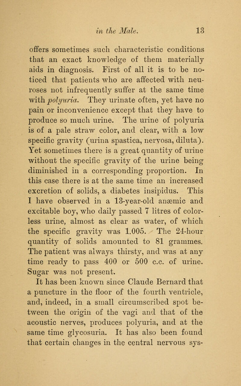 offers sometimes such characteristic conditions that an exact knowledge of them materially aids in diagnosis. First of all it is to be no- ticed that patients who are affected with neu- roses not infrequently suffer at the same time with polyuria. They urinate often, yet have no pain or inconvenience except that they have to produce so much urine. The urine of polyuria is of a pale straw color, and clear, with a low specific gravity (urina spastica, nervosa, diluta). Yet sometimes there is a great quantity of urine without the specific gravity of the urine being diminished in a corresponding proportion. In this case there is at the same time an increased excretion of solids, a diabetes insipidus. This I have observed in a 13-year-old anemic and excitable boy, who daily passed 7 litres of color- less urine, almost as clear as water, of which the specific gravity was 1.005. The 24-hour quantity of solids amounted to 81 grammes. The patient was always thirsty, and was at any time ready to pass 400 or 500 c.c. of urine. Sugar was not present. It has been known since Claude Bernard that a puncture in the floor of the fourth ventricle, and, indeed, in a small circumscribed spot be- tween the origin of the vagi and that of the acoustic nerves, produces polyuria, and at the same time glycosuria. It has also been found that certain changes in the central nervous sys-